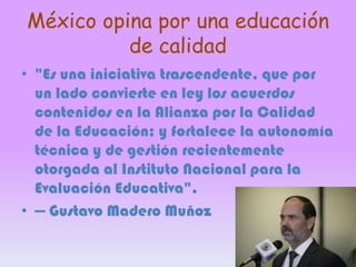 México opina por una educación
de calidad
• "Es una iniciativa trascendente, que por
un lado convierte en ley los acuerdos
contenidos en la Alianza por la Calidad
de la Educación; y fortalece la autonomía
técnica y de gestión recientemente
otorgada al Instituto Nacional para la
Evaluación Educativa".
• — Gustavo Madero Muñoz

 