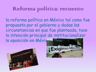 Reforma política: recuento
la reforma política en México tal como fue
propuesta por el gobierno y dadas las
circunstancias en que fue planteada, tuvo
la intención principal de institucionalizar
la oposición en México.

 