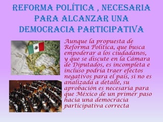REFORMA POLÍTICA , NECESARIA
PARA ALCANZAR UNA
DEMOCRACIA PARTICIPATIVA
Aunque la propuesta de
Reforma Política, que busca
empoderar a los ciudadanos,
y que se discute en la Cámara
de Diputados, es incompleta e
incluso podría traer efectos
negativos para el país, si no es
analizada a detalle, su
aprobación es necesaria para
que México de un primer paso
hacia una democracia
participativa correcta

 