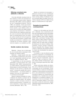 100

Diferença conceitual entre
plebiscito e referendo
Uma clara distinção conceitual entre os
dois institutos é motivo de controvérsia tanto no meio político quanto jurídico. Segundo
Benevides (1991, 2003), os termos padecem
de uma “ambigüidade semântica”. Gemma
(1991), por exemplo, mostra que existem
aqueles que defendem a existência do plebiscito quando o povo delibera sobre um
assunto sem ato prévio dos órgãos estatais,
cuja presença caracterizaria o referendo.
Outros afirmam que o plebiscito existe quando o povo se pronuncia sobre determinados
fatos ou acontecimentos (como, por exemplo, sobre a escolha de formas de governo)
e não sobre atos normativos, e existem ainda
aqueles que apresentam o plebiscito como
a escolha de um homem, enquanto o referendo diz respeito a um problema (p. 927).

Sentido moderno dos termos
Plebiscito – trata-se, de um modo geral,
de uma consulta prévia à população sobre
questões de interesse coletivo.
Referendo – votação popular sobre objetos de disciplina constitucional e que ocorre
com maior regularidade, podendo ser facultativo ou obrigatório (Gemma, 1991).
A regularidade ou não das questões
submetidas à consulta popular não é, para
Benevides (1991, 2003), necessariamente
um critério distintivo, aparecendo de formas
diferenciadas em várias Constituições. O que
distingue os dois termos é, segundo esta
autora, “a natureza da questão que motiva a
consulta popular” — se normas jurídicas ou
qualquer outro tipo de medida política — e
“o momento de convocação”.
Quanto à natureza da questão em causa:
o plebiscito diz respeito a qualquer tipo de
questão de interesse público, não necessariamente à ordem normativa, incluindo aí
políticas governamentais. O referendo concerne unicamente a normas legais e constitucionais (Benevides, 1991, p. 40).

Reforma Política no Brasil_01_272.p65

100

Quanto ao momento da convocação: o
plebiscito consiste em uma manifestação
popular sobre medidas futuras, referentes ou
não às normas jurídicas. O referendo é sempre convocado depois da edição de atos normativos, seja para confirmar ou rejeitar normas
legais ou constitucionais em vigor (idem).

Exemplos de experiências
contemporâneas
A Suíça é um dos países que mais utilizam o referendo, mas o encontramos também nas Constituições de vários outros países,
como Austrália, Áustria, Canadá, Dinamarca,
Espanha, Finlândia, França, Grécia, Inglaterra,
Irlanda, Itália, Luxemburgo, Noruega, Países
Baixos, Suécia e alguns países da África de
expressão francesa. Nos EUA, o referendo
estadual existe em quase todos os estados.
Na América do Sul, temos na Bolívia, Chile,
Colômbia, Uruguai, Equador, Guatemala,
Panamá, Venezuela, Peru, Paraguai, Panamá
e Brasil. O referendo está presente também
na maioria das Constituições dos países do
Leste Europeu.
O conteúdo e o tipo de referendo variam
conforme a conjuntura e a Constituição. Assim é que o referendo pode ser utilizado para
ratificar uma nova constituição, como na
Rússia em 1993 e na Polônia em 1997, ou
para ratificar revisões constitucionais, como
prevê a Constituição espanhola (Silva, 2005,
p. 192).
Existem ainda tipos distintos de referendos, como o Referendo Constituinte (relativo
à aprovação de uma Constituição), Constitucional (relativo à revisão da Constituição),
Legislativo ou Administrativo (concernente às
leis ou atos administrativos), Vinculantes ou
Consultivos (relativos ao compromisso das
autoridades com o resultado das consultas),
Obrigatórios ou Facultativos (relativos à necessidade ou não da convocação), Constitutivo ou Revocatório (relativo a uma norma
que passa ou deixa de existir) e/ou aqueles
referentes à eficácia territorial (Gemma, 1991;
Benevides, 1991).

01/08/06, 17:28

 