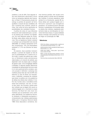 106

problema a cota de 30%. Esta segunda razão está diretamente relacionada à forma
como as campanhas eleitorais são financiadas no Brasil. O financiamento privado desobriga os partidos de apoiarem de forma
igualitária o conjunto de seus candidatos, daí
que a presença das mulheres, devido às
cotas, não muda de forma significativa as
possibilidades dos candidatos homens.
A política de cotas em suas diferentes
formas tem sido fundamental para o aumento da presença das mulheres nos legislativos, nos mais diferentes países do mundo.
No Brasil, estes efeitos ainda são muito tênues. Para as legislaturas federal, estadual
e municipal, que correspondem aos anos de
2003-2006, as mulheres representam 8,7%
dos congressistas, 12% nas Assembléias
estaduais e 11,7% nas Câmaras de Vereadores.
Do exposto, duas questões merecem
atenção: a primeira diz respeito ao fato de
que as possibilidades de o sistema de cotas mudar o quadro da ausência das mulheres no Parlamento estão estreitamente
relacionadas a um conjunto de variáveis, que
dependem tanto da própria ação na direção
de garantir cotas, como da legislação eleitoral
e partidária. A segunda questão relaciona-se
à qualidade da representação feminina e este
é um tema particularmente complexo, pois
uma posição é defender a presença das
mulheres porque elas são mais de 50% dos
eleitores no caso do Brasil, por exemplo,
outra, é defender a presença de mulheres
que entram na política com uma plataforma
de defesa dos direitos das mulheres. O melhor dos mundos seria a coincidência entre
essas duas presenças, mas isso, na maioria das vezes, não acontece, grande parte
das mulheres que se elegem tem pouca ou
nenhuma ligação com o movimento ou causa
feminista. No Brasil tem sido muito raro
mulheres que se apresentam como candidatas defendendo uma plataforma feminista, entretanto, é interessante acompanhar o
comportamento das mulheres parlamentares
eleitas para o Congresso Nacional desde
1988. Estas deputadas e senadoras, dos

Reforma Política no Brasil_01_272.p65

106

mais diversos partidos, têm atuado como
bancada quando os temas são de interesses
das mulheres. A primeira experiência neste
sentido foi na Constituinte, quando 26 mulheres eleitas sem qualquer ligação com o
feminismo superaram suas divergências
partidárias, se autodenominaram Bancada
Feminina e apresentaram 30 emendas sobre
os direitos das mulheres, englobando praticamente todas as reivindicações do movimento feminista à época. A quase totalidade
dessas emendas está presente em forma
de artigos na Constituição de 1988.

Referências
ARAÚJO, Clara. Mulheres e representação política: a experiência das
cotas no Brasil. Revista de Estudos Feministas, v. 6, n.1, 1998.
DOSSIÊ MULHERES NA POLÍTICA, MULHERES NO PODER. Revista de
Estudos Feministas, v. 9, n. 1, 2001.
SOARES, Gláucio; RENNÓ, L.. Reforma política – lições da história
recente. São Paulo: FGV, 2006.
MIGUEL, Luis Felipe. Teoria política feminista e liberalismo: o caso das
cotas de representação. Revista Brasileira de Ciências Sociais, v. 15, n. 44,
out. 2000.
PHILLIP, Anne. Género y teoria democrática. México: UNAM, 1886.

01/08/06, 17:28

 