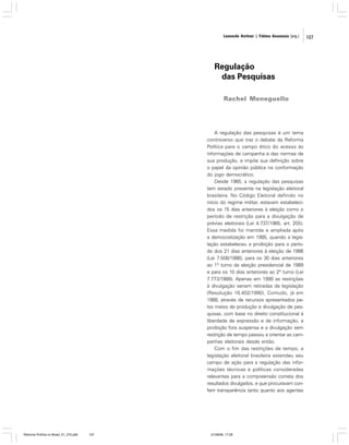 Leonardo Avritzer | Fátima Anastasia [org.]

Regulação
das Pesquisas
Rachel Meneguello

A regulação das pesquisas é um tema
controverso que traz o debate da Reforma
Política para o campo ético do acesso às
informações de campanha e das normas de
sua produção, e impõe sua definição sobre
o papel da opinião pública na conformação
do jogo democrático.
Desde 1965, a regulação das pesquisas
tem estado presente na legislação eleitoral
brasileira. No Código Eleitoral definido no
início do regime militar, estavam estabelecidos os 15 dias anteriores à eleição como o
período de restrição para a divulgação de
prévias eleitorais (Lei 4.737/1965, art. 255).
Essa medida foi mantida e ampliada após
a democratização em 1985, quando a legislação estabeleceu a proibição para o período dos 21 dias anteriores à eleição de 1986
(Lei 7.508/1986), para os 30 dias anteriores
ao 1º turno da eleição presidencial de 1989
e para os 10 dias anteriores ao 2º turno (Lei
7.773/1989). Apenas em 1990 as restrições
à divulgação seriam retiradas da legislação
(Resolução 16.402/1990). Contudo, já em
1988, através de recursos apresentados pelos meios de produção e divulgação de pesquisas, com base no direito constitucional à
liberdade de expressão e de informação, a
proibição fora suspensa e a divulgação sem
restrição de tempo passou a orientar as campanhas eleitorais desde então.
Com o fim das restrições de tempo, a
legislação eleitoral brasileira estendeu seu
campo de ação para a regulação das informações técnicas e políticas consideradas
relevantes para a compreensão correta dos
resultados divulgados, e que procuravam conferir transparência tanto quanto aos agentes

Reforma Política no Brasil_01_272.p65

107

01/08/06, 17:28

107

 