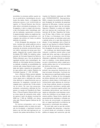 108

envolvidos no processo político quanto sobre os parâmetros metodológicos de produção dos dados. Assim, a divulgação das
pesquisas passou a ser condicionada ao
registro, no Tribunal Eleitoral, das informações sobre o contratante da pesquisa, a fonte pagadora, o valor e a origem dos recursos,
e das informações sobre metodologia, período de realização, questionário e amostra.
A regulamentação relativa às exigências técnicas e metodológicas acompanham a divulgação das prévias em todos os pleitos
eleitorais do período.
A livre divulgação das pesquisas, no entanto, manteve seu caráter polêmico entre a
classe política. Na década de 90, algumas
propostas de emenda constitucional buscaram definir restrições de tempo para divulgação, chegando até a quatro meses antes
da eleição (PEC 43/99). Os trabalhos subseqüentes da Comissão Especial de Reforma
Política indicariam que o foco de atenção da
regulação também seria metodológico, detalhando as informações técnicas da pesquisa realizada, ampliando as possibilidades de
controle pela Justiça Eleitoral sobre a qualidade dos dados e garantia da transparência
do jogo político para o eleitor (Relatório da
Comissão Especial, nº 1.767, 22/10/03).
Com a Reforma Política parcial realizada
nos anos de 2005 e 2006 foram definidas
novas regras para a realização das campanhas eleitorais e, especificamente para as
pesquisas, foi resgatada a restrição da divulgação para o período dos 15 dias anteriores ao pleito. No caso das pesquisas,
entretanto, contrariando a definição do Congresso e a sanção da Presidência da República, o Tribunal Superior Eleitoral definiu que
as novas regras de campanha terão validade apenas a partir da eleição municipal de
2008 (Lei 11.300 de 10/05/06, com alterações pelo Tribunal Superior Eleitoral de 23/
05/2006).
Em termos comparados, com a mais
recente alteração sobre os prazos de restrição da divulgação, a legislação brasileira
passa a ser uma das mais rigorosas em um
conjunto dos países democráticos. As infor-

Reforma Política no Brasil_01_272.p65

108

mações do Relatório elaborado em 2003
pela ESOMAR/WAPOR (Spangenberg,
2003), a respeito da existência de restrições
para divulgação de resultados de pesquisas
eleitorais em 66 países, mostram que para
30 deles vigorava algum tipo de restrição.
Segundo o Relatório, os países com legislação mais rigorosa são Luxemburgo, com a
restrição de 30 dias; República da Coréia,
com 23 dias; Itália e Grécia, com restrição
de 15 dias; e a Eslováquia, com 14 dias.
Nos demais países, as restrições variam para
o período entre um e sete dias anteriores à
eleição. A nova legislação retira o Brasil do
grupo em que figurava no referido Relatório,
ao lado de 36 democracias em que vigora a
livre divulgação de prévias eleitorais.
As mudanças nas determinações legais
traduzem a polêmica central sobre a qual
reside este tema, qual seja, a discussão sobre o quanto as pesquisas pré-eleitorais
influenciam o eleitorado, informam ou desinformam os cidadãos, e este debate estendese para o entendimento sobre o papel que a
opinião pública deve ter no funcionamento
da dinâmica democrática.
Em grandes linhas, o debate sobre a regulação das pesquisas desdobra-se em
duas principais dimensões. A primeira delas relaciona-se ao significado político da opinião pública. A defesa da livre divulgação
de prévias eleitorais tem como principal argumento o direito básico à informação e ao
conhecimento pelos eleitores do movimento das forças políticas durante a campanha.
Esse argumento reconhece a opinião pública como um importante agente político das
sociedades democráticas, que intervém e
regula as instituições e que expressa a autonomia dos indivíduos na sua relação com o
sistema político. Dessa forma, quando são
apropriadamente realizadas e utilizadas pelos meios de comunicação, as pesquisas
têm um papel significativo na dinâmica da
democracia e constituição dos poderes.
Por outro lado, para os que são contrários à divulgação das pesquisas, o argumento central reside em considerar a opinião
pública um espaço sem autonomia, que não

01/08/06, 17:28

 