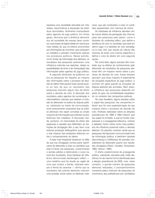 Leonardo Avritzer | Fátima Anastasia [org.]

expressa uma sociedade articulada em interesses, resumindo-se à expressão de indivíduos atomizados, facilmente manipuláveis
pelos agentes do jogo político. Em linhas
gerais, afirma-se que a dinâmica democrática da sociedade de massas deve constituir suas bases de legitimidade em estruturas
mais sólidas do que os efeitos promovidos
por informações de momento, que conduzem
os cidadãos a atitudes meramente reativas
nos processos políticos. Nesse sentido,
como fontes de informação dos eleitores, os
resultados das pesquisas exerceriam uma
influência indevida nas eleições, dadas as
possibilidades de erros e de manipulação das
informações pelos agentes do jogo político.
A segunda dimensão da polêmica sobre as pesquisas diz respeito ao impacto
das informações sobre o processo de decisão do eleitor. Não parece haver dúvida quanto ao fato de que os resultados das
pesquisas exercem algum tipo de efeito
sobre a decisão de voto. A absorção dos
resultados pelos agentes de socialização e
intermediários culturais que realizam a inclusão do eleitorado na esfera da disputa política, sobretudo os meios de comunicação,
torna praticamente impossível que as prévias eleitorais não sejam somadas ao amplo
conjunto de informações que orientam as preferências dos cidadãos. A discussão reside, portanto, na intensidade do efeito das
pesquisas e aqueles que defendem as restrições de divulgação têm a seu favor uma
extensa produção bibliográfica que aponta
o real impacto das predições eleitorais sobre o comportamento do eleitor.
A tese mais freqüente baseia-se na idéia
de que sua divulgação conduz parte significativa do eleitorado a votar no candidato que
está à frente nas pesquisas, contaminando
a opinião pública e distorcendo o curso natural dos resultados. Essa hipótese de influência denominada bandwagon effect —
uma metáfora que faz alusão ao vagão de
circo que conduz a banda, colocado sempre à frente da caravana — afirma que os
resultados das prévias eleitorais colocam
uma pressão social sobre os eleitores inde-

Reforma Política no Brasil_01_272.p65

109

cisos, que são conduzidos a votar no candidato apresentado com chances de vitória.
As hipóteses da influência abordam ainda outros efeitos da percepção das informações das pesquisas pelo eleitor, como a
hipótese do underdog effect, que define a
tendência do voto no candidato que está em
último lugar, e a hipótese do voto estratégico (o voto útil), que resulta do cálculo das
chances de evitar uma maioria específica e
define o voto do eleitor em uma segunda
opção.
Por outro lado, alguns estudos têm mostrado que os efeitos do conhecimento pelo
eleitorado de resultados de pesquisas eleitorais têm um impacto menor sobre o processo de decisão do voto. Esses estudos
apontam que esse impacto é dependente
de situações específicas do jogo político, e
ocorrem em geral quando as situações de
disputa eleitoral são acirradas. Além disso,
a influência das pesquisas depende em
parte do grau de confiabilidade estabelecido no contexto das campanhas políticas.
No caso brasileiro, alguns estudos sobre
o papel das pesquisas nas campanhas indicam que há uma superestimação do seu
impacto sobre o processo de decisão do
voto. Análises realizadas sobre as eleições
presidenciais de 1989 e 1994 indicam que
seu papel foi limitado, e que as fontes interpessoais e a propaganda televisiva, notícias
e debates, foram meios muito mais poderosos de influência potencial sobre a decisão
eleitoral. Os estudos mostram ainda que as
pesquisas não figuravam como principal meio
de informação política, e detinham razoável
desconfiança e indiferença de parcelas consideráveis do eleitorado quanto aos resultados divulgados (Olsen; Cavallari; Straubhaar,
1993; Venturi, 1995).
O efeito predominante da propaganda
política, sobretudo veiculada pela mídia eletrônica, foi da mesma forma identificado para
a eleição presidencial de 2002, mas, neste
contexto, o grande número de pesquisas
eleitorais realizadas, o acompanhamento
constante pelos institutos de pesquisas do
movimento das preferências por candidatos

01/08/06, 17:28

109

 