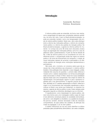 Introdução
Leonardo Avritzer
Fátima Anastasia

A reforma política pode ser entendida, de forma mais restrita,
como reorganização de regras para competições eleitorais periódicas, tal como tem sido o caso no Brasil pós-democratização, ou
pode ser entendida, também, como uma reorganização mais ampla do sistema político brasileiro. Neste caso, vale a pena distinguir
entre a reforma das instituições políticas, a reforma do comportamento político e a reforma dos padrões de interação política. No
Brasil pós-democratização, a agenda da reforma política foi mudando: no começo dos anos 90 ainda eram discutidos amplos
traços da organização das instituições políticas, como foi o caso do
plebiscito sobre o parlamentarismo. A partir do final da década de
90, a idéia de reforma política foi se consolidando em torno de
diferentes pontos: a reorganização ampla das regras do sistema
político e da forma de financiamento de campanha, a criação de
novas instituições capazes de aumentar a participação e os diferentes padrões de interação entre instituições representativas e
participativas.
Não existe, até o momento, um consenso sobre quais são as
causas das crises periódicas que atravessam o sistema político
brasileiro. Esta publicação tenta responder a essa indagação, problematizando três conjuntos de questões: o primeiro deles refere-se à
maneira como o sistema representativo e as formas de participação
estão estruturados no Brasil. A Parte I deste livro busca estabelecer
algumas bases para uma compreensão mais ampla do sistema de
representação e de participação vigente no país e apresenta sugestões para o seu aprimoramento. O segundo conjunto de questões, abordado em 31 verbetes apresentados na Parte II, refere-se à
origem e ao funcionamento das instituições republicanas e democráticas no Brasil e aos temas que freqüentam, ou deveriam freqüentar, a agenda da reforma política no país. Esses verbetes estão
agrupados segundo as diferentes abordagens que os informam.
O republicanismo, como interpretação do sistema político, oferece instrumentos para uma investigação analítica capaz de trazer
à tona elementos conceituais próprios às sociedades democráticas,
tais como o voto obrigatório ou facultativo, ou a questão da corrupção.
Ele permite, também, devolver densidade à idéia de interesses
compartilhados, de ação pública dos cidadãos, de definição dos
modos de agregação e uso do bem público.
A análise institucional, por sua vez, busca identificar os efeitos
produzidos pelos procedimentos democráticos, sob certas condições,

Reforma Política no Brasil_01_272.p65

11

01/08/06, 17:27

 
