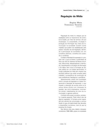 Leonardo Avritzer | Fátima Anastasia [org.]

Regulação da Mídia
Regina Mota
Francisco Tavares
(colaborador)

Regulação da mídia é a relação que se
estabelece entre os mecanismos de controle do Estado, por meio de normas e de sua
fiscalização, e a propriedade, circulação e
produção de informação dos meios de comunicação na sociedade. Existem outras
medidas que podem ser estabelecidas pelo
próprio mercado da auto-regulação, demanda e participação da sociedade civil, em
conselhos editoriais, conselhos de curadores e ouvidorias.
O direito à liberdade de expressão é o princípio sob o qual se baseia a publicidade de
fatos que são do interesse de leitores de jornais, radiouvintes, telespectadores e internautas, caracterizando a circulação de informação
e de idéias, bem como a formação da opinião pública em um Estado democrático. A
função publicitária da mídia tem impacto nas
escolhas políticas que serão tomadas pelos
cidadãos, conseqüência da construção de
suas preferências ideológicas e partidárias.
Aparentemente, existe uma contradição
entre o conceito de regulação e o direito fundamental à liberdade de expressão, o que
impede a obtenção de acordo entre os diversos atores sociais com interesses na
questão, tais como empresários, movimentos sociais, trabalhadores do ramo da comunicação e agentes políticos.
A tensão entre esses conceitos, entretanto, é apenas aparente. Toda mídia é alvo de
alguma regulação. A fronteira entre regulação dos veículos de comunicação e censura
reside no grau de legitimidade das decisões
e disposições normativas, mais do que na
presença do Estado.
Nos últimos vinte anos, desde o processo
constituinte (1986-1988), grupos da sociedade

Reforma Política no Brasil_01_272.p65

111

01/08/06, 17:28

111

 
