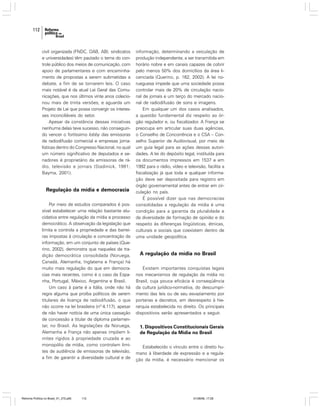 112

civil organizada (FNDC, OAB, ABI, sindicatos
e universidades) têm pautado o tema do controle público dos meios de comunicação, com
apoio de parlamentares e com encaminhamento de propostas a serem submetidas a
debate, a fim de se tornarem leis. O caso
mais notável é da atual Lei Geral das Comunicações, que nos últimos vinte anos colecionou mais de trinta versões, e aguarda um
Projeto de Lei que possa convergir os interesses inconciliáveis do setor.
Apesar da constância dessas iniciativas
nenhuma delas teve sucesso, não conseguindo vencer o fortíssimo lobby das emissoras
de radiodifusão comercial e empresas jornalísticas dentro do Congresso Nacional, no qual
um número significativo de deputados e senadores é proprietário de emissoras de rádio, televisão e jornais (Stadinick, 1991;
Bayma, 2001).

Regulação da mídia e democracia
Por meio de estudos comparados é possível estabelecer uma relação bastante elucidativa entre regulação da mídia e processo
democrático. A observação da legislação que
limita e controla a propriedade e das barreiras impostas à circulação e concentração da
informação, em um conjunto de países (Querino, 2002), demonstra que naqueles de tradição democrática consolidada (Noruega,
Canadá, Alemanha, Inglaterra e França) há
muito mais regulação do que em democracias mais recentes, como é o caso da Espanha, Portugal, México, Argentina e Brasil.
Um caso à parte é a Itália, onde não há
regra alguma que proíba políticos de serem
titulares de licença de radiodifusão, o que
não ocorre na lei brasileira (nº 4.117), apesar
de não haver notícia de uma única cassação
de concessão a titular de diploma parlamentar, no Brasil. As legislações da Noruega,
Alemanha e França não apenas impõem limites rígidos à propriedade cruzada e ao
monopólio de mídia, como controlam limites de audiência de emissoras de televisão,
a fim de garantir a diversidade cultural e de

Reforma Política no Brasil_01_272.p65

112

informação, determinando a veiculação de
produção independente, a ser transmitida em
horário nobre e em canais capazes de cobrir
pelo menos 50% dos domicílios da área licenciada (Querino, p. 162, 2002). A lei norueguesa impede que uma sociedade possa
controlar mais de 20% de circulação nacional de jornais e um terço do mercado nacional de radiodifusão de sons e imagens.
Em qualquer um dos casos analisados,
a questão fundamental diz respeito ao órgão regulador e, ou fiscalizador. A França se
preocupa em articular suas duas agências,
o Conselho de Concorrência e o CSA – Conselho Superior de Audiovisual, por meio de
um guia legal para as ações dessas autoridades. A lei do depósito legal, instituída para
os documentos impressos em 1537 e em
1992 para o rádio, vídeo e televisão, facilita a
fiscalização já que toda e qualquer informação deve ser depositada para registro em
órgão governamental antes de entrar em circulação no país.
É possível dizer que nas democracias
consolidadas a regulação da mídia é uma
condição para a garantia da pluralidade e
da diversidade de formação de opinião e do
respeito às diferenças lingüísticas, étnicas,
culturais e sociais que coexistem dentro de
uma unidade geopolítica.

A regulação da mídia no Brasil
Existem importantes conquistas legais
nos mecanismos de regulação da mídia no
Brasil, cuja pouca eficácia é conseqüência
da cultura jurídico-normativa, do descumprimento das leis ou de seu esvaziamento por
portarias e decretos, em desrespeito à hierarquia estabelecida no direito. Os principais
dispositivos serão apresentados a seguir.

1. Dispositivos Constitucionais Gerais
de Regulação da Mídia no Brasil
Estabelecido o vínculo entre o direito humano à liberdade de expressão e a regulação da mídia, é necessário mencionar os

01/08/06, 17:28

 