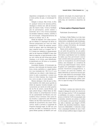 Leonardo Avritzer | Fátima Anastasia [org.]

dispositivos consignados no mais importante texto jurídico do país, a Constituição Federal:
Vedação à censura. Não é lícita, no Brasil, qualquer censura de natureza política,
ideológica e artística (art. 220 da Constituição). Do mesmo modo, “é livre a manifestação do pensamento, sendo vedado o
o
anonimato” (art. 5 , IV) e “é livre a expressão
da atividade intelectual, artística, científica e
de comunicação, independentemente de
o
censura ou licença” (art. 5 , IX).
Direito de resposta. Com vistas à promoção do debate e à reparação de danos ou
ofensas perpetrados por meio da mídia,
assegura-se o “direito de resposta, proporcional ao agravo, além de indenização por
o
dano material moral ou à imagem” (art. 5 ,
V). O direito em referência é regulamentado
pela Lei de Imprensa (5.250/67) e deve obedecer ao seguinte: a) igual dimensão à ofensa, com mínimo de cem linhas para veículo
impresso, e um minuto, para radiodifusão;
b) atendimento em 24 horas ou no próximo
número ou programa.
Imunidade tributária. A Constituição determina a não instituição de impostos sobre
livros, jornais, periódicos e o papel destinado à sua impressão (art. 150, IV, d). É uma
medida que visa reduzir o valor desses produtos no país e popularizar o acesso aos
livros e à mídia impressa. Seu impacto efetivo, como se sabe, é muito reduzido.
Merece destaque o fato de que os tribunais brasileiros têm dado pouca guarida ao
direito de resposta. Constitui exceção o pronunciamento por escrito do então governador do Rio de Janeiro, Leonel Brizola, cuja
ação judicial obrigou a Rede Globo de Televisão a colocar no Jornal Nacional e na boca
do seu apresentador Cid Moreira uma contundente critica à emissora. Dois outros fatos levados a julgamento pelo Ministério
Público de São Paulo demonstram a possibilidade de acionamento dos atuais mecanismos, sendo o primeiro a suspensão do
Programa Domingo legal, do SBT por uma
semana, em 2003, e a retirada do ar do Programa Tardes quentes, da RedeTV, com sub-

Reforma Política no Brasil_01_272.p65

113

seqüente veiculação de programação de
defesa de direitos humanos, durante sessenta dias, em novembro e dezembro de
2005.

2. Temas sujeitos à Regulação Especial
Publicidade Governamental
No Brasil, o Poder Público é um dos maiores anunciantes da mídia e não cumpre sistematicamente o estabelecido pela Constituição,
que limita o uso de recursos para fins publicitários a peças informativas, de orientação
social e de caráter educativo.
Nesse ponto pode-se observar um abuso, por parte dos governos, do uso publicitário-persuasivo em detrimento da expressão
informativa, a qual deveria munir os cidadãos
de dados que lhes permitissem exercer
maior controle sobre seus governantes. Pensando na transparência da administração
pública, seria desejável: a) a existência de
normas que determinassem menor volume
de gastos com publicidade e vedação à expressão meramente propagandística; e,
b) o acesso, por parte dos cidadãos, aos
dados referentes ao volume de recursos gastos com cada veículo de comunicação. Essas
medidas seriam coerentes com o princípio da
publicidade da administração pública, prescrito no caput do artigo 37 da Constituição.
Radiodifusão
No Brasil, o acesso aos meios de comunicação é desigual do ponto de vista do domínio da língua escrita (11,4% da população
é analfabeta), do acesso a revistas, livros,
jornais e à Internet (14,3% da população está
conectada), restando aos pobres e incultos
as informações exclusivamente veiculadas
por rádio e televisão, que chegam a 87,8%
e 90,0% dos domicílios brasileiros, respectivamente (IBGE/2004). A televisão atinge
mais a população brasileira do que a maioria dos serviços públicos (água e esgoto, por

01/08/06, 17:28

113

 