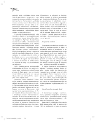 114

exemplo), sendo a principal e mesmo única
fonte de lazer, cultura e contato com o mundo para inúmeras comunidades distantes de
centros urbanos. Assim, seja em função do
massivo alcance, seja em decorrência das
limitações técnicas para que todos se expressem por meio do rádio e da televisão,
denota-se que esses meios de comunicação
devem ser especial e peculiarmente regulados em um país democrático.
A operação de estações de rádio e de
televisão no Brasil é um serviço público, cujo
exercício deve atender a condições objetivas e subjetivas. A primeira diz respeito ao
recurso natural público e limitado chamado
espectro de radiofreqüência, a ser utilizado
para atender os seguintes princípios: a) conteúdos que atendam a finalidades educativas, artísticas, culturais e informativas;
b) promoção da cultura nacional e regional e
estímulo à produção independente; c) regionalização da produção cultural, artística e
jornalística, conforme percentuais estabelecidos em lei; d) respeito aos valores éticos
e pessoais da pessoa e da família, conforme transcrito do artigo 221 da Constituição
da República.
Não é necessária uma demonstração
empírica para se afirmar, com segurança,
que a quase totalidade dos radiodifusores
privados do Brasil operam seus serviços de
modo inválido juridicamente, uma vez que
não atendem aos critérios, limites e condições acima reproduzidos.
Quanto aos critérios subjetivos, a Constituição prevê um complexo sistema de concessão, permissão ou autorização públicas.
O Executivo pode outorgar e renovar a concessão, cuja validade depende de uma ratificação por parte do Congresso e cujo
cancelamento depende de decisão do Poder Judiciário. É razoável concluir, então, que
a Constituição prescreve interessantes mecanismos de accountability horizontal, ao
assegurar que os concessionários de radiodifusão sejam escolhidos por representante
da maioria da população (Executivo), sob
ratificação do Poder que conta com representantes populares das maiorias e minorias

Reforma Política no Brasil_01_272.p65

114

(Congresso), e se submetam ao direito vigente, sob pena de perderem a concessão
por força de decisão judicial. Tem-se, ainda,
que as empresas de radiodifusão não podem ser objeto de monopólio ou oligopólio e
devem contar com pelo menos 70% de seu
capital votante e capital total pertencendo a
brasileiros natos ou naturalizados há mais
de dez anos. Quanto ao modo de exploração da atividade, devem coincidir o público,
o privado e o estatal. Mais uma vez, é evidente que o texto constitucional é freqüentemente ignorado.
Propaganda eleitoral
Outro aspecto polêmico e específico no
campo da regulação da mídia no Brasil é a
propaganda eleitoral. A lei determina os períodos de emissão televisual e outras formas
de propaganda, tendo como regulador o Tribunal Superior Eleitoral, que recebe e investiga as denúncias de práticas irregulares e
procede às sanções. Há, em nosso Direito,
ditames rígidos acerca da utilização da mídia
nas eleições, desde divulgação de pesquisas
até a promoção de debates na televisão.
A intensa fiscalização recíproca entre
partidos e candidatos a cargos eletivos explica a peculiar eficácia dos dispositivos de
regulação da comunicação social no âmbito
das eleições. Assim, mecanismos como o
direito de resposta e a coibição de condutas, como calúnia, injúria e difamação, são
mais freqüentemente aplicados em processos judiciais de natureza eleitoral do que em
ações congêneres julgadas pela justiça comum.
Conselho de Comunicação Social
A observância, a regulação e o aprimoramento aplicativo e interpretativo das normas
constitucionais apresentadas estão a cargo
de um órgão auxiliar do Congresso: o Conselho de Comunicação Social.
Esse órgão foi instalado em 22 de maio de
2002, apesar da Lei 8.389, de dezembro de
1991, ter estabelecido um prazo de sessenta

01/08/06, 17:28

 