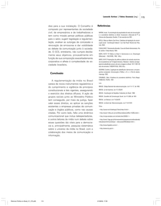 Leonardo Avritzer | Fátima Anastasia [org.]

dias para a sua instalação. O Conselho é
composto por representantes da sociedade
civil, de empresários e de trabalhadores e
tem como missão pensar políticas públicas
para o setor, sugerir legislação e regulamentação, analisar as outorgas de concessão e
renovação de emissoras e dar visibilidade
ao debate da comunicação junto à sociedade. O CCS, entretanto, não cumpre devidamente seus objetivos, provavelmente em
função de sua composição exacerbadamente
corporativa e alheia à complexidade da sociedade brasileira.

Conclusão
A regulamentação da mídia no Brasil
carece de novos instrumentos regulatórios e
do cumprimento e vigilância de princípios
constitucionais e leis vigentes, assegurando
o exercício dos direitos difusos. A ação de
grupos sociais junto ao Ministério Público
tem conseguido, por meio da justiça, fazer
valer esses direitos, ao aplicar as sanções
existentes a empresas privadas de comunicação e órgãos públicos, como nas causas
citadas. Por outro lado, falta uma dinâmica
comunicacional que inclua telespectadores,
e outros leitores da mídia num debate sobre
essas questões tão vitais para a democracia e, principalmente, pesquisa sistemática
sobre o universo da mídia no Brasil, com a
colaboração dos meios de comunicação e
informação.

Reforma Política no Brasil_01_272.p65

115

Referências
BAYMA, Israel. A concentração da propriedade de meios de comunicação
e o coronelismo eletrônico no Brasil. Assessoria a Bancada do PT na
Câmara dos Deputados, Brasília, 27 de novembro de 2001.
BITELLI, Marcos Alberto Sant’Anna. Coletânea de legislação de comunicação social - Constituição Federal. 4. ed. São Paulo: Revista dos Tribunais, 2004.
CAVALCANTI, Themístocles Brandão. Curso de Direito Administrativo. Rio
de Janeiro: Freitas Bastos,1964.
MOTA, M.R.P. TV Pública no Brasil. A democracia no ar. Dissertação
(Mestrado) – FAE/UFMG, 1992. 180 p.
MOTA, M.R.P. Proposições de políticas públicas de inclusão social através da plataforma de TV Digital Interativa. Relatório I: Histórico da legislação da radiodifusão sonora e de sons e imagens no Brasil. 1917-1997: 80
anos de exclusão. FUNDEP/CPqD, 2004, 90 p.
QUERINO, Carolina. Legislação da radiodifusão e democracia: uma perspectiva comparada. Comunicação e Política, v. IX, n. 2, Rio de Janeiro,
maio/ago. 2002.
STADINICK, Célia. A hipótese do coronelismo eletrônico. Porto Alegre:
FAMECOS, PUCRS, 1991.
Leis
BRASIL. Código Nacional das telecomunicações. Lei nº 4.117, de 1962.
BRASIL. Lei de Imprensa. Lei nº 5.250/67.
BRASIL. Constituição da República Federativa do Brasil, 1988.
BRASIL. Conselho de Comunicação Social. Lei nº 8.389, de 1991.
BRASIL. Lei Eleitoral. Lei nº 9.504/97.
BRASIL. Lei Geral das Telecomunicações. Lei nº 9.472/97.
Sites
<http://www.ina.fr/inatheque/10ans/index.fr.html>.
<http://www1.folha.uol.com.br/folha/cotidiano/ult95u116266.shtml>.
<http://conjur.estadao.com.br/static/text/39269,1>.
<http://www1.ibge.gov.br/home/estatistica/populacao/condicaodevida/
indicadoresminimos/sintesei<.ndicsociais2005/default.shtm>.
<http://www.frigoletto.com.br>.
<http://www.tse.gov.br>.

01/08/06, 17:28

115

 