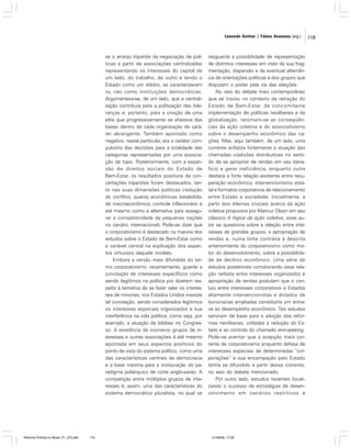 Leonardo Avritzer | Fátima Anastasia [org.]

se o arranjo tripartite da negociação de políticas a partir de associações centralizadas
representando os interesses do capital de
um lado, do trabalho, de outro e tendo o
Estado como um árbitro, se caracterizavam
ou não como instituições democráticas.
Argumentava-se, de um lado, que a centralização contribuía para a politização das lideranças e, portanto, para a criação de uma
elite que progressivamente se afastava das
bases dentro de cada organização de caráter abrangente. Também apontado como
negativo, nesse particular, era o caráter compulsório das decisões para a totalidade das
categorias representadas por uma associação de topo. Posteriormente, com a expansão de direitos sociais do Estado de
Bem-Estar, os resultados positivos de concertações tripartites foram destacados, tanto nas suas dimensões políticas (redução
do conflito), quanto econômicas (estabilidade macroeconômica, controle inflacionário e
até mesmo como a alternativa para assegurar a competitividade de pequenas nações
no cenário internacional). Pode-se dizer que
o corporativismo é destacado na maioria dos
estudos sobre o Estado de Bem-Estar como
a variável central na explicação dos aspectos virtuosos daquele modelo.
Embora a versão mais difundida do termo corporativismo, recentemente, guarde a
conotação de interesses específicos como
sendo ilegítimos na política por dizerem respeito à tentativa de se fazer valer os interesses de minorias, nos Estados Unidos inexiste
tal conotação, sendo considerados legítimos
os interesses especiais organizados e sua
interferência na vida política, como seja, por
exemplo, a atuação de lobbies no Congresso. A existência de inúmeros grupos de interesses e outras associações é até mesmo
apontada em seus aspectos positivos do
ponto de vista do sistema político, como uma
das características centrais da democracia
e a base mesma para a instauração do paradigma poliárquico de corte anglo-saxão. A
competição entre múltiplos grupos de interesses é, assim, uma das características do
sistema democrático pluralista, no qual se

Reforma Política no Brasil_01_272.p65

119

resguarda a possibilidade de representação
de distintos interesses em vista da sua fragmentação, dispersão e da eventual alternância de orientações políticas e dos grupos que
disputam o poder pela via das eleições.
No veio do debate mais contemporâneo
que se travou no contexto da retração do
Estado de Bem-Estar, da concomitante
implementação de políticas neoliberais e da
globalização, retomam-se as conseqüências da ação coletiva e do associativismo
sobre o desempenho econômico das nações. Mas, aqui também, de um lado, uma
corrente enfatiza fortemente a atuação das
chamadas coalizões distributivas no sentido de se apropriar de rendas em seu benefício e gerar ineficiência, enquanto outra
destaca a forte relação existente entre recuperação econômica, intervencionismo estatal e formatos corporativos de relacionamento
entre Estado e sociedade. Inicialmente, a
partir dos dilemas cruciais acerca da ação
coletiva propostos por Mancur Olson em seu
clássico A lógica da ação coletiva, esse autor se questiona sobre a relação entre interesses de grandes grupos, a apropriação de
rendas e, numa linha contrária à descrita
anteriormente do corporativismo como motor do desenvolvimento, sobre a possibilidade de declínio econômico. Uma série de
estudos posteriores corroborando essa relação nefasta entre interesses organizados e
apropriação de rendas postulam que o conluio entre interesses corporativos e Estados
altamente intervencionistas e dotados de
burocracias ampliadas constituiria um entrave ao desempenho econômico. Tais estudos
serviram de base para a adoção das reformas neoliberais, voltadas à redução do Estado e ao controle do chamado rent-seeking.
Pode-se aventar que a acepção mais corrente de corporativismo enquanto defesa de
interesses especiais de determinadas “corporações” e sua encampação pelo Estado
tenha se difundido a partir dessa corrente,
no seio do debate mencionado.
Por outro lado, estudos recentes focalizando o sucesso de estratégias de desenvolvimento em cenários restritivos e

01/08/06, 17:28

119

 