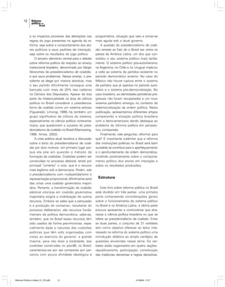 12

e os impactos prováveis das alterações nas
regras do jogo presentes na agenda da reforma, seja sobre o comportamento dos atores políticos e seus padrões de interação,
seja sobre os resultados do jogo político.
O terceiro elemento central para o debate
sobre reforma política diz respeito ao arranjo
institucional brasileiro, denominado por Sérgio
Abranches de presidencialismo de coalizão,
e aos seus problemas. Nesse arranjo, o presidente se elege por maioria absoluta, mas
o seu partido dificilmente consegue uma
bancada com mais de 20% das cadeiras
na Câmara dos Deputados. Apesar de boa
parte da intelectualidade na área de ciência
política no Brasil considerar o presidencialismo de coalizão como um sistema exitoso
(Figueiredo; Limongi, 1999), há, também, um
grupo significativo de críticos do sistema,
especialmente na ciência política norte-americana, que questionam o sucesso do presidencialismo de coalizão no Brasil (Mainwaring,
1999; Ames, 2003).
A crise política atual recoloca a discussão
sobre o êxito do presidencialismo de coalizão por dois motivos: em primeiro lugar porque ela põe em questão o método de
formação de coalizões. Coalizões podem ser
construídas no processo eleitoral, tendo por
principal “cimento” o voto, que é o recurso
mais legítimo sob a democracia. Porém, sob
o presidencialismo com multipartidarismo e
representação proporcional, dificilmente sairá
das urnas uma coalizão governativa majoritária. Portanto, a transformação da coalizão
eleitoral vitoriosa em coalizão governativa
majoritária exigirá a mobilização de outros
recursos. Embora se saiba que a persuasão
e a produção do consenso, resultante do
processo deliberativo, são recursos fundamentais da política democrática, sabe-se,
também, que no Brasil esses recursos têm
sido usados de forma parcimoniosa, especialmente dada a natureza das coalizões
políticas que têm sido organizadas com
vistas ao exercício do governo: a grande
maioria, para não dizer a totalidade, das
coalizões construídas no pós-88, no Brasil,
caracterizou-se por ser composta por parceiros com pouca afinidade ideológica e

Reforma Política no Brasil_01_272.p65

12

programática, situação que veio a tornar-se
mais aguda sob o atual governo.
A questão do presidencialismo de coalizão remete ao fato de o Brasil ser, entre os
países da América Latina, um dos que consolidou o seu sistema político mais tardiamente. O sistema político pós-autoritarismo
na Argentina, no Chile e no Uruguai implicou
a volta ao sistema de partidos existente no
período democrático anterior. No caso do
México não houve ruptura entre o sistema
de partidos que já operava no período autoritário e o sistema pós-democratização. No
caso brasileiro, as identidades partidárias pregressas não foram recuperadas e um novo
sistema partidário emergiu no contexto da
redemocratização da ordem política. Nesta
publicação, apresentamos diferentes artigos
comparando a situação política brasileira
com a latino-americana dando destaque ao
problema da reforma política em perspectiva comparada.
Finalmente, vale perguntar, reformar para
quê? É importante sublinhar que a reforma
das instituições políticas no Brasil será bem
sucedida se contribuir para o aperfeiçoamento
e o aprofundamento da ordem democrática,
incidindo positivamente sobre o comportamento político dos atores em interação e
sobre os resultados produzidos.

Estrutura
Este livro sobre reforma política no Brasil
está dividido em três partes: uma primeira
parte compreende considerações gerais
sobre o funcionamento do sistema político
no Brasil e na América Latina; a última parte
procura apresentar a controvérsia que atravessa a ciência política brasileira no que se
refere ao presidencialismo de coalizão. Entre
as duas partes, o conjunto de 31 verbetes
tem como objetivo oferecer ao leitor interessado na reforma do sistema político uma
introdução didática ao amplo cardápio de
questões envolvidas nesse tema. Os verbetes estão organizados em quatro seções:
republicanismo, participação, constituição
das instâncias decisórias e regras decisórias.

01/08/06, 17:27

 
