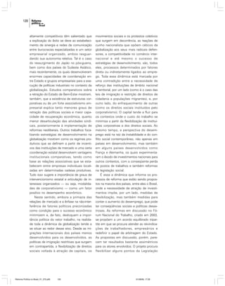 120

altamente competitivos têm salientado que
a explicação do êxito se deve ao estabelecimento de sinergia e redes de comunicação
entre burocracias especializadas e um setor
empresarial organizado, ambos resguardando sua autonomia relativa. Tal é o caso
do ressurgimento do Japão no pós-guerra,
bem como dos países do Sudeste Asiático,
mais recentemente, os quais desenvolveram
enormes capacidades de coordenação entre Estado e grupos empresariais para a execução de políticas industriais no contexto da
globalização. Estudos comparativos sobre
a retração do Estado de Bem-Estar mostram,
também, que a existência de estruturas corporativas ou de um forte associativismo empresarial explica tanto menores graus de
retração das políticas sociais e maior capacidade de recuperação econômica, quanto
menor desarticulação das atividades sindicais, posteriormente à implementação de
reformas neoliberais. Outros trabalhos focalizando estratégias de desenvolvimento na
globalização mostram como os regimes produtivos que se definem a partir de incentivos das instituições de mercado e uma certa
coordenação estatal desenvolvem vantagens
institucionais comparativas, tendo como
base as relações associativas que se estabelecem entre empresas individuais localizadas em determinadas cadeias produtivas.
Tudo isso sugere a importância de graus de
intervencionismo estatal e articulação de interesses organizados — ou seja, modalidades de corporativismo — como um fator
positivo no desempenho econômico.
Neste sentido, embora a primazia das
relações de mercado e a ênfase na não-interferência de fatores políticos preconizadas
como condição para o sucesso econômico
minimizem e, de fato, desloquem a importância política do vetor trabalho, na realidade toda a dinâmica da globalização tende a
se situar ao redor desse eixo. Desde as migrações internacionais dos países menos
desenvolvidos para os desenvolvidos, as
políticas de imigração restritivas que surgem
em contrapartida, a flexibilização de direitos
sociais voltada à atração de capitais, os

Reforma Política no Brasil_01_272.p65

120

movimentos sociais e os protestos coletivos
que surgem em decorrência, as reações de
cunho nacionalista que opõem céticos da
globalização aos seus mais radicais defensores, a competitividade no comércio internacional e até mesmo o sucesso de
estratégias de desenvolvimento, são, todos
eles, processos determinados por fatores
direta ou indiretamente ligados ao emprego. Toda essa dinâmica está marcada por
uma contradição entre a necessidade de
reforço das instituições de âmbito nacional
e territorial, por um lado (como é o caso das
leis de imigração e restrição de direitos de
cidadania a populações migrantes), e, por
outro lado, do enfraquecimento de outras
(como os direitos sociais instituídos pelo
corporativismo). O capital tende a fluir para
os contextos onde o custo do trabalho se
minimiza a partir da flexibilização de instituições corporativas e dos direitos sociais. Ao
mesmo tempo, a perspectiva do desemprego está na raiz da instabilidade e do conflito social contemporâneo, não apenas em
países em desenvolvimento, mas também
em alguns países desenvolvidos como
França e Alemanha, os quais experimentaram o êxodo de investimentos nacionais para
outros contextos, com a conseqüente perda
de postos de trabalhos e também reformas
na legislação social.
É essa a dinâmica que informa os processos de reforma que estão sendo propostos na maioria dos países, entre eles o Brasil,
onde a necessidade de atração de investimentos impõe, por um lado, medidas de
flexibilização, mas também medidas para
conter o aumento do desemprego, que pode
ter conseqüências sociais e políticas desastrosas. As reformas em discussão no Fórum Nacional do Trabalho, criado em 2003,
se propõem a um acordo equilibrado tripartite em que se procura atender as reivindicações de trabalhadores, empresários e
redefinir o papel de arbitragem do Estado.
As propostas em discussão, porém, parecem ter resultados bastante assimétricos
para os atores envolvidos. O projeto procura
flexibilizar alguns pontos da Legislação

01/08/06, 17:28

 