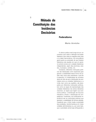 Leonardo Avritzer | Fátima Anastasia [org.]

3

Método de
Constituição das
Instâncias
Decisórias
Federalismo
Marta Arretche

A ciência política está longe de ter um
consenso quer sobre a definição de Estado
federativo quer sobre as relações entre este
e os ideais democráticos. Há concordância
geral quanto ao postulado de que Estados
federativos são aqueles em que um governo central convive com unidades federativas
independentes, sejam elas províncias, estados, municípios, cantões, etc.
Entretanto, diferentes instituições políticas são destacadas como essenciais para
garantir a estabilidade dessa forma de Estado, bem como para caracterizar o que lhe
é específico. A multiplicidade de conceitos
deriva do fato de que a distribuição de autoridade entre as unidades federativas e a
União, bem como seu equilíbrio, são alcançados por diferentes instituições políticas,
tais como as regras de representação das
unidades federativas nas arenas decisórias
nacionais; as regras que regem sua autonomia política; a distribuição de recursos
tributários e fiscais; a distribuição de competências. Finalmente, de fundamental importância são as instituições políticas que
garantem a estabilidade da fórmula adotada,
impedindo que a União invada a autoridade
das jurisdições, transformando-as em meras
unidades administrativas ou, por outro lado,
que a autoridade central seja enfraquecida a

Reforma Política no Brasil_01_272.p65

123

01/08/06, 17:28

123

 