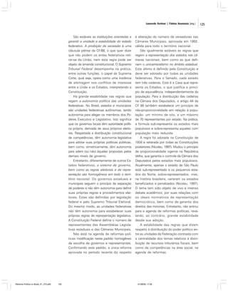 Leonardo Avritzer | Fátima Anastasia [org.]

São estáveis as instituições orientadas a
garantir a unidade e estabilidade do estado
federativo. A proibição de secessão é uma
cláusula pétrea da CF/88, o que quer dizer
que não podem os entes federativos retirar-se da União, nem esta regra pode ser
objeto de emenda constitucional. O Supremo
Tribunal Federal desempenha na prática,
entre outras funções, o papel da Suprema
Corte, qual seja, opera como uma instância
de arbitragem nos conflitos de interesse
entre a União e os Estados, interpretando a
Constituição.
Há grande estabilidade nas regras que
regem a autonomia política das unidades
federativas. No Brasil, estados e municípios
são unidades federativas autônomas, tendo
autonomia para eleger os membros dos Poderes Executivo e Legislativo. Isto significa
que os governos locais têm autoridade política própria, derivada de seus próprios eleitores. Respeitada a distribuição constitucional
de competências, têm autonomia legislativa
para adotar suas próprias políticas públicas,
bem como, simetricamente, têm autonomia
para aderir (ou não) àquelas propostas pelos
demais níveis de governo.
Entretanto, diferentemente de outros Estados federativos, o sistema de governo,
bem como as regras eleitorais e de representação são homogêneos em todo o território nacional. Os governos estaduais e
municipais seguem o princípio da separação
de poderes e não têm autonomia para definir
suas próprias regras e procedimentos eleitorais. Estas são definidas por legislação
federal e pelo Supremo Tribunal Eleitoral.
Do mesmo modo, as unidades federativas
não têm autonomia para estabelecer suas
próprias regras de representação legislativa.
A Constituição Federal define o número de
representantes das Assembléias Legislativas estaduais e das Câmaras Municipais.
Não está na agenda de reformas políticas modificação neste padrão homogêneo
de escolha de governos e representantes.
Confirmando este padrão, a única reforma
aprovada no período recente diz respeito

Reforma Política no Brasil_01_272.p65

125

à alteração do número de vereadores nas
Câmaras Municipais, aprovada em 1992,
válida para todo o território nacional.
São igualmente estáveis as regras que
regem a representação dos estados nas câmaras nacionais, bem como as que definem o unicameralismo no âmbito estadual.
Este último é definido pela Constituição e
deve ser adotado por todas as unidades
federativas. Para o Senado, cada estado
tem três cadeiras. Esta é a Casa que representa os Estados, o que justifica o princípio de equivalência, independentemente da
população. Para a distribuição das cadeiras
na Câmara dos Deputados, o artigo 44 da
CF 88 também estabelece um princípio de
não-proporcionalidade em relação à população: um mínimo de oito, e um máximo
de 70 representantes por estado. Na prática,
a fórmula sub-representa os estados mais
populosos e sobre-representa aqueles com
população mais reduzida.
A regra foi adotada na Constituição de
1934 e reiterada por todas as Constituições
posteriores (Nicolau, 1997). Mudou o princípio
de proporcionalidade vigente na República
Velha, que garantia o controle da Câmara dos
Deputados pelos estados mais populosos.
Atualmente, apenas o estado de São Paulo
está sub-representado e os pequenos estados do Norte, sobre-representados; mas,
na história brasileira, variaram os estados
beneficiados e penalizados (Nicolau, 1997).
O tema tem sido objeto de vivo e intenso
debate acadêmico, por suas relações com
os ideais normativos de representação
democrática, bem como de garantia dos
direitos das minorias. Entretanto, não entrou
para a agenda de reformas políticas, revelando, ao contrário, grande estabilidade
desde sua adoção.
A estabilidade das regras que dizem
respeito à distribuição do poder político entre as unidades da Federação contrasta com
a centralidade dos temas relativos à distribuição de recursos tributários fiscais, bem
como de competências na área social, na
agenda de reformas.

01/08/06, 17:28

125

 