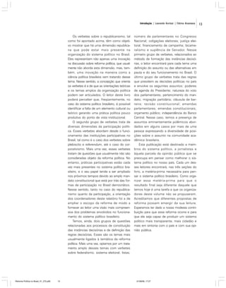 Introdução | Leonardo Avritzer | Fátima Anastasia

Os verbetes sobre o republicanismo, tal
como foi apontado acima, têm como objetivo mostrar que há uma dimensão republicana que pode estar mais presente na
organização do sistema político no Brasil.
Eles representam não apenas uma inovação
na discussão sobre reforma política, que usualmente não aborda esta dimensão, mas, também, uma inovação na maneira como a
ciência política brasileira vem tratando desse
tema. Nesse sentido, a concepção que orienta
os verbetes é a de que as orientações teóricas
e os temas amplos da organização política
podem ser articulados. O leitor deste livro
poderá perceber que, freqüentemente, no
caso do sistema político brasileiro, é possível
identificar a falta de um elemento cultural ou
teórico gerando uma prática política pouco
produtiva do ponto de vista institucional.
O segundo grupo de verbetes trata de
diversas dimensões da participação política. Esses verbetes abordam desde o funcionamento das instituições participativas no
Brasil, tal como é o caso dos verbetes sobre
plebiscito e referendum, até o caso do corporativismo. Mais uma vez, esses verbetes
tratam de questões que usualmente não são
consideradas objeto da reforma política. No
entanto, práticas participativas estão cada
vez mais presentes no sistema político brasileiro, e o seu papel tende a ser ampliado
nos próximos tempos devido ao amplo mandato constitucional que está por trás das formas de participação no Brasil democrático.
Nesse sentido, tanto no caso do republicanismo quanto da participação, a orientação
dos coordenadores deste relatório foi a de
ampliar o escopo da reforma de modo a
fornecer ao leitor uma visão mais compreensiva dos problemas envolvidos no funcionamento do sistema político brasileiro.
Temos, ainda, dois grupos de questões
relacionadas aos processos de constituição
das instâncias decisórias e de definição das
regras decisórias. Esses são os temas mais
usualmente ligados à temática da reforma
política. Mais uma vez, optamos por um tratamento amplo desses temas com verbetes
sobre federalismo; sistema eleitoral; listas;

Reforma Política no Brasil_01_272.p65

13

número de parlamentares no Congresso
Nacional; coligações eleitorais; justiça eleitoral; financiamento de campanha; bicameralismo e suplência de Senador. Nesse
primeiro grupo de verbetes, relacionados ao
método de formação das instâncias decisórias, o leitor encontrará para cada tema uma
definição do assunto ou das alternativas em
pauta e do seu funcionamento no Brasil. O
último grupo de verbetes trata das regras
que presidem as decisões políticas no país
e envolve os seguintes assuntos: poderes
de agenda do Presidente; natureza do voto
dos parlamentares; pertencimento do mandato; migração partidária; cláusula de barreira; revisão constitucional; emendas
parlamentares; emendas constitucionais;
orçamento público; independência do Banco
Central. Nesse caso, temos a presença de
assuntos eminentemente polêmicos abordados em alguns casos por mais de uma
pessoa expressando a diversidade de posições sobre o assunto na comunidade acadêmica brasileira.
Esta publicação está destinado a membros do sistema político, a jornalistas e
àquela parcela da opinião pública que se
preocupa em pensar como melhorar o sistema político no nosso país. Cada um desses leitores encontrará, nas três seções do
livro, a matéria-prima necessária para pensar o sistema político brasileiro. Como organizar essa matéria-prima para que o
resultado final seja diferente daquele que
temos hoje é uma tarefa a que os organizadores deste volume não se propuseram.
Acreditamos que diferentes propostas de
reforma possam emergir da sua leitura.
Esperamos ter dado a nossa modesta contribuição para que essa reforma ocorra e para
que ela seja capaz de produzir um sistema
político mais transparente, mais cidadão e
mais em sintonia com o país e com sua opinião pública.

01/08/06, 17:27

13

 