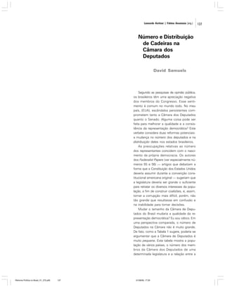 Leonardo Avritzer | Fátima Anastasia [org.]

Número e Distribuição
de Cadeiras na
Câmara dos
Deputados
David Samuels

Segundo as pesquisas de opinião pública,
os brasileiros têm uma apreciação negativa
dos membros do Congresso. Esse sentimento é comum no mundo todo. No meu
país, (EUA), escândalos persistentes comprometem tanto a Câmara dos Deputados
quanto o Senado. Alguma coisa pode ser
feita para melhorar a qualidade e a consistência da representação democrática? Este
verbete considera duas reformas potenciais:
a mudança no número dos deputados e na
distribuição deles nos estados brasileiros.
As preocupações relativas ao número
dos representantes coincidem com o nascimento da própria democracia. Os autores
dos Federalist Papers (ver especialmente números 55 e 56) — artigos que debatiam a
forma que a Constituição dos Estados Unidos
deveria assumir durante a convenção constitucional americana original — sugeriam que
a legislatura deveria ser grande o suficiente
para retratar os diversos interesses da população, a fim de construir coalizões, e, assim,
tornar a corrupção mais difícil, porém, não
tão grande que resultasse em confusão e
na inabilidade para tomar decisões.
Mudar o tamanho da Câmara de Deputados do Brasil mudaria a qualidade da representação democrática? Eu sou cético. Em
uma perspectiva comparada, o número de
Deputados na Câmara não é muito grande.
De fato, como a Tabela 1 sugere, poderia se
argumentar que a Câmara de Deputados é
muito pequena. Esta tabela mostra a população de vários países, o número dos membros da Câmara dos Deputados de uma
determinada legislatura e a relação entre a

Reforma Política no Brasil_01_272.p65

137

01/08/06, 17:29

137

 