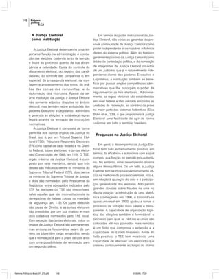 148

A Justiça Eleitoral
como instituição
A Justiça Eleitoral desempenha uma importante função na administração e condução das eleições, cuidando tanto da isenção
e lisura do processo quanto da sua abrangência e celeridade. Cuida do controle do
alistamento eleitoral; do registro das candidaturas; do controle das campanhas e, em
especial, da propaganda eleitoral; da contagem e processamento dos votos; da análise das contas das campanhas; e da
diplomação dos vitoriosos. Apesar de ser
uma instituição da Justiça, a Justiça Eleitoral
não somente adjudica disputas no âmbito
eleitoral, mas também reúne atribuições dos
poderes Executivo e Legislativo: administra
e gerencia as eleições e estabelece regras
legais através da emissão de instruções
normativas.
A Justiça Eleitoral é composta de forma
parecida aos outros órgãos da Justiça no
Brasil, isto é, por um Tribunal Superior Eleitoral (TSE), Tribunais Regionais Eleitorais
(TREs) na capital de cada estado e no Distrito Federal, juízes eleitorais, e juntas eleitorais (Constituição de 1988, art.118). O TSE,
órgão máximo da Justiça Eleitoral, é composto por sete membros, sendo que três
destes são indicados dentre os ministros do
Supremo Tribunal Federal (STF), dois dentre
os ministros do Supremo Tribunal de Justiça,
e dois são nomeados pelo Presidente da
República, entre advogados indicados pelo
STF. As decisões do TSE são irrecorríveis,
salvo aquelas que são inconstitucionais ou
denegatórias de habeas corpus ou mandado
de segurança (art. 119). Os juízes eleitorais
são juízes de Direito, e as juntas eleitorais
são presididas por um juiz vitalício e mais
dois cidadãos nomeados pelo TRE local.
Com exceção das juntas eleitorais, todos os
órgãos da Justiça Eleitoral são permanentes,
mas embora os funcionários sejam de carreira, os juízes têm cargo temporário, sendo
que a nomeação é para o prazo de dois anos
com uma possibilidade de renovação para
um segundo biênio.

Reforma Política no Brasil_01_272.p65

148

Em termos do poder institucional da Justiça Eleitoral, são várias as garantias da provável continuidade da Justiça Eleitoral como
poder independente e de razoável influência
dentro do sistema político. Além do histórico
geralmente positivo da Justiça Eleitoral como
árbitro da contestação política, e da nomeação
de integrantes da Justiça Eleitoral oriundos
de um Judiciário que já é razoavelmente independente diante dos poderes Executivo e
Legislativo, a instituição também se beneficia por possuir amplas competências administrativas que lhe outorgam o poder de
regulamentar as leis eleitorais. Adicionalmente, as regras eleitorais são estabelecidas
em nível federal e têm validade em todas as
unidades da Federação, ao contrário da praxe
na maior parte dos sistemas federativos (Silva
Bohn et al., 339), o que proporciona à Justiça
Eleitoral uma facilidade de agir de forma
uniforme em toda o território brasileiro.

Fraquezas na Justiça Eleitoral
Em geral, o desempenho da Justiça Eleitoral tem sido extremamente positivo em
termos da eficiência e autonomia com a qual
cumpriu sua função no período pós-autoritário. No entanto, esse desempenho mostra
alguns desequilíbrios. De um lado, a Justiça
Eleitoral tem se mostrado extremamente eficaz na melhoria do processo eleitoral, isto é,
em relação à apuração do voto e à participação generalizada dos eleitores. Não pairam
grandes dúvidas sobre fraudes na urna no
dia da votação: a introdução da urna eletrônica (começando em 1996, e tornando-se
quase universal em 2000) ajudou a tornar o
processo de votação mais célere e transparente. A capacidade de organização logística das eleições também é formidável: o
processo pelo qual as cédulas e urnas são
colocadas até nos povoados mais remotos
é um feito que comprova a extensão e a
capacidade do Estado brasileiro. Ainda do
lado positivo, o TSE tem mostrado uma
capacidade de absorver um eleitorado que
cresceu continuamente ao longo do último

01/08/06, 17:29

 