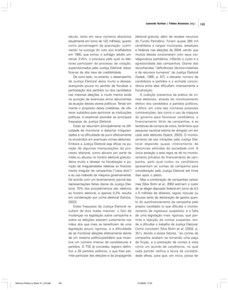 Leonardo Avritzer | Fátima Anastasia [org.]

século, tanto em seus números absolutos
(atualmente em torno de 122 milhões), quanto
como porcentagem da população, culminando na outorga do voto aos analfabetos
em 1985, que tornou o sufrágio adulto universal. Enfim, o processo pelo qual os eleitores participam do processo de votação,
supervisionados pela Justiça Eleitoral, beneficia-se de alta taxa de credibilidade.
De outro lado, no entanto, o desempenho
da Justiça Eleitoral deixa muito a desejar,
avançando pouco no sentido de fiscalizar a
participação dos partidos ou dos candidatos
nas mesmas eleições, e muito menos ainda
na punição de eventuais erros decorrentes
da atuação destes atores políticos. Tendo em
mente o propósito desta coletânea, de oferecer subsídios para aprimorar as instituições
políticas, é essencial assinalar as principais
fraquezas da Justiça Eleitoral.
Estas se resumem principalmente na dificuldade de monitorar e detectar irregularidades e na dificuldade de punir efetivamente
os envolvidos em eventuais crimes eleitorais.
Embora a Justiça Eleitoral seja eficaz na punição de algumas manipulações do processo eleitoral, como abusos por parte da
mídia ou abusos no horário eleitoral gratuito,
deixa muito a desejar na fiscalização e punição de irregularidades relativas ao financiamento irregular de campanhas (“caixa dois”)
e ao uso indevido da máquina governamental.
De acordo com um levantamento parcial das
representações feitas diante da Justiça Eleitoral, 70% dos procedimentos são relativos
ao horário eleitoral, e apenas 0,3% resulta
em condenação por crime eleitoral (Santos,
2003).
Estas fraquezas da Justiça Eleitoral resultam de dois males maiores: o fato de
mudanças na legislação sobre campanha e
sobre as eleições estarem justamente nas
mãos dos que mais se beneficiam de uma
legislação pouco rigorosa; e a dificuldade
de se monitorar eleições efetivamente diante
de um sistema político-partidário que incentiva um número imenso de candidaturas e
partidos. O TSE já concedeu registro definitivo a 29 partidos políticos, o que lhes permite participar das eleições e da propaganda

Reforma Política no Brasil_01_272.p65

149

eleitoral gratuita, além de receber recursos
do Fundo Partidário. Foram quase 380 mil
candidatos a cargos municipais, estaduais
e federais nas eleições de 2004, sendo que
muitos destes concorreram com seus correligionários partidários, inflando o custo e a
agressividade das campanhas. Diante das
reconhecidas “deficiências técnico-materiais
e de recursos humanos” da Justiça Eleitoral
(Sadek, 1995, p. 67), o elevado número de
candidatos e partidos e a acirrada concorrência entre eles dificultam imensamente a
fiscalização.
A coibição preventiva da prática de crimes eleitorais, através do monitoramento
efetivo dos candidatos e partidos políticos,
é difícil, em vista das inúmeras possíveis
contravenções, tais como o uso da máquina
do governo para favorecer candidatos, o
financiamento ilícito de campanhas, e as
tentativas de compra de votos, fenômeno que
pesquisa nacional estima ter atingido um em
cada sete eleitores (Speck, 2003). O monitoramento de tais infrações pela Justiça Eleitoral depende quase inteiramente de
denúncias advindas da sociedade civil. A
única exceção a esta regra se dá no monitoramento pró-ativo do financiamento de campanha, pelo qual todos os candidatos
apresentam as contas da campanha para
consideração pela Justiça Eleitoral até trinta
dias após o pleito.
Mas a combinação de campanhas caríssimas (Silva Bohn et al., 2002 estimam o custo
de se eleger deputado federal em torno de 4,5
a 6 milhões de dólares), regras inócuas ou
frouxas tanto de declaração de gastos quanto do autofinanciamento da campanha pelo
próprio candidato (o que dificulta o monitoramento de ingressos suspeitos), e a falta
de uma legislação mais rigorosa, que permita a rejeição de contas suspeitas, tende a dificultar o trabalho da Justiça Eleitoral.
Como concluem Silva Bohn et al. (2002, p.
351), devido a esses fatores, “as contas de
campanha acabam se tornando uma peça
de ficção, e a prestação de contas é vista
como um acordo de cavalheiros, no qual
cada partido ratifica a lisura da contabilidade alheia, para que, em troca, possa ter

01/08/06, 17:29

149

 