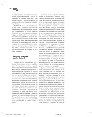 150

as próprias contas aprovadas”. O resultado, não surpreendentemente, é um uso generalizado do chamado “caixa dois”, pelo
qual as doações e gastos verdadeiros de
campanha são feitos longe do olhar da Justiça Eleitoral.
A dificuldade em se punir infrações devese, em parte, a separação institucional da
Justiça Eleitoral de outras instituições jurídicas:
isto é, da existência de esferas diferentes
da Justiça para tratar de assuntos de corrupção por políticos governantes, e, outra,
para tratar de irregularidades eleitorais, mesmo que a prática da corrupção pelos governantes muitas vezes seja incentivada pelas
demandas do sistema eleitoral. Deve ser
realçada, também, a existência de uma justiça privilegiada para alguns políticos, como
deputados e ministros, que detêm o privilégio de foro especial, ao contrário de seus
pares não eleitos.

Pensando uma nova
Justiça Eleitoral
Qualquer reforma a ser pensada para a
Justiça Eleitoral deve achar um equilíbrio
entre diversas metas: aumentar o grau de
transparência disponível ao eleitorado sobre
a real relação entre candidatos políticos e
seus financiadores; fortalecer os partidos
políticos de forma que eles representem de
fato uma tendência discernível ao eleitor, e
não um emaranhado de interesses diversos
e, muitas vezes, internamente conflitantes;
e finalmente, criar regras claras, transgressões às quais possam ser monitoradas, investigadas e eficientemente punidas de
maneira que desestimulem futuros crimes.
Mas estes objetivos apresentam duas complicações: a primeira é a possibilidade de
um excesso de regras que possam ser ignoradas pela sua complexidade e pelas dificuldades de implementá-las efetivamente.
A segunda, de ordem mais imediata, é que
estas mudanças requerem reformas em três
níveis bem distintos do sistema jurídico e
político.

Reforma Política no Brasil_01_272.p65

150

O primeiro nível, no qual as reformas
podem ser promovidas, é interno à Justiça
Eleitoral. Essas mudanças podem ser avançadas dentro do TSE através de resoluções
de cunho próprio ou de acordos de cooperação com outras partes da burocracia estatal
para tentar aprimorar o controle e a transparência das eleições. Esforços neste sentido
variam desde iniciativas burocráticas, como
o recadastramento de eleitores ou a criação
de um novo título de eleitor que iniba as fraudes, até esforços que já estão em andamento
para aprofundar a cooperação e a troca de
informações com outras instituições do Estado. Estes últimos incluem tentativas de
melhorar o monitoramento das campanhas
políticas através da cooperação entre a Justiça Eleitoral, a Receita Federal e os Tribunais
de Conta, e o aprofundamento da cooperação
com a Polícia Federal e os Ministérios Públicos, nos esforços de investigação e efetiva
punição de eventuais transgressões. No caso
da cooperação com a Receita, já está em
curso uma inovadora tentativa de acompanhamento conjunto da prestação de contas
nas eleições de 2006, que poderia ser
aprofundada tanto com a Receita quanto
com os Tribunais de Conta para desvendar
gastos e receitas não declaradas.
Outras mudanças internas à Justiça já
foram propostas por uma comissão de notáveis convocada pelo TSE em 2005, mas
ainda não foram implementadas. Entre estas estão a melhoria na prestação de contas
partidárias, que hoje em dia não se colocam
à disposição na Internet, dificultando, assim,
o acompanhamento público, e uma melhor
divulgação dos doadores de campanha, com
ênfase na identificação pública destes, antes das eleições. Ambas as propostas ajudariam a fechar o cerco aos doadores que
se aproveitam da não publicidade das contas partidárias para fazer doações ao partido que não raramente são diretamente
repassadas a um determinado candidato.
Finalmente, uma mudança de efeito prático
poderia ter efeitos imediatos: a realocação
dos recursos internos da Justiça Eleitoral. Por
via de exemplo, o TSE gastou em tornou de

01/08/06, 17:29

 