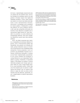 152

de trocar a representação proporcional para
um sistema de voto distrital misto, criar listas fechadas de candidatos dentro de cada
partido e introduzir regras mais rígidas de
fidelidade partidária. Juntas, estas propostas criariam um vínculo mais direto entre eleitores e seus representantes distritais,
diminuiriam a competição entre candidatos
do mesmo partido, e fortaleceriam os partidos políticos. Em suma, poderiam diminuir
o alto custo das campanhas, eliminando um
incentivo muito relevante no problema do financiamento ilegal através de “caixa dois”,
além de aumentar os custos eleitorais de
transgressões eleitorais, tanto para candidatos específicos quanto para seus partidos
políticos.
Enfim, não faltam propostas para melhorar a transparência do processo eleitoral. Algumas, como o financiamento público das
campanhas, não parecem ser soluções eficazes, porque reduziriam pouco os incentivos ao financiamento não contabilizado pelas
campanhas. Outras propostas, como um
aumento nas penalidades impostas aos infratores, dificilmente alcançarão o sucesso
se não forem implementadas conjuntamente com outras medidas que fortaleçam a
Justiça Eleitoral na sua capacidade fiscalizadora e punitiva. Finalmente, é importante
realçar a dificuldade de qualquer iniciativa
reformista prosperar sem maciço apoio popular. Tendo em vista a ampla reação popular ao atual escândalo político, talvez seja
uma hora propícia para se pensar as alternativas que possam criar um sistema mais
efetivo e capaz de coibir as piores contravenções das leis eleitorais, garantindo, assim, a legitimidade do sistema democrático
brasileiro.

SANTOS, Reinaldo dos. Mídia e democracia na legislação eleitoral brasileira: um levantamento dos mecanismos legislativos de controle e compensação do uso dos meios de comunicação em contextos eleitorais
(1974-2000). Trabalho apresentado no XXVI Congresso Anual em Ciência
da Comunicação, 02-06 de setembro de 2003.
SILVA BOHN, Simone Rodrigues da; FLEISCHER, David; WHITACKER,
Francisco. A fiscalização das eleições. In: SPECK, Bruno Wilhelm (Org.).
Caminhos da transparência. São Paulo: Editora da Universidade Estadual
de Campinas, 2002. p. 335-354.
SPECK, Bruno Wilhelm. A Compra de votos – uma aproximação empírica.
Opinião Pública IX, n. 1, p. 148-169, 2003.

Referências
SADEK, Maria Tereza. A Justiça Eleitoral no processo de redemocratização.
In: LAMOUNIER, Bolivar (Org.). De Geisel a Collor: o balanço da transição.
São Paulo: Sumaré, 1990.
SADEK, Maria Tereza. A Justiça Eleitoral e a consolidação da democracia
no Brasil. São Paulo: Konrad Adenauer Stiftung, 1995.

Reforma Política no Brasil_01_272.p65

152

01/08/06, 17:29

 