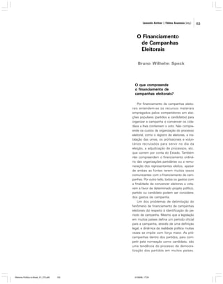 Leonardo Avritzer | Fátima Anastasia [org.]

O Financiamento
de Campanhas
Eleitorais
Bruno Wilhelm Speck

O que compreende
o financiamento de
campanhas eleitorais?
Por financiamento de campanhas eleitorais entendem-se os recursos materiais
empregados pelos competidores em eleições populares (partidos e candidatos) para
organizar a campanha e convencer os cidadãos a lhes conferirem o voto. Não compreende os custos da organização do processo
eleitoral, como o registro de eleitores, a instalação das urnas, os profissionais e voluntários recrutados para servir no dia da
eleição, a adjudicação de processos, etc.
que correm por conta do Estado. Também
não compreendem o financiamento ordinário das organizações partidárias ou a remuneração dos representantes eleitos, apesar
de ambas as fontes terem muitos vasos
comunicantes com o financiamento de campanhas. Por outro lado, todos os gastos com
a finalidade de convencer eleitores a votarem a favor de determinado projeto político,
partido ou candidato podem ser considerados gastos de campanha.
Um dos problemas de delimitação do
fenômeno de financiamento de campanhas
eleitorais diz respeito à identificação do período de campanha. Mesmo que a legislação
em muitos países defina um período oficial
para a campanha, através de uma definição
legal, a dinâmica da realidade política muitas
vezes se impõe com força maior. As précampanhas dentro dos partidos, para competir pela nomeação como candidato, são
uma tendência do processo de democratização dos partidos em muitos países.

Reforma Política no Brasil_01_272.p65

153

01/08/06, 17:29

153

 