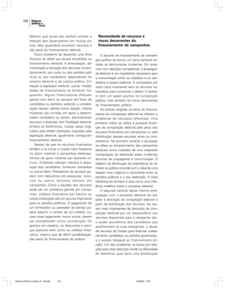154

Mesmo que ainda não tenham atraído a
atenção dos observadores em muitos países, elas igualmente envolvem recursos e
são parte do financiamento eleitoral.
Outro problema de desenhar uma linha
divisória se refere aos atores envolvidos no
financiamento eleitoral. A arrecadação, administração e alocação dos recursos correm,
tipicamente, por conta ou dos partidos políticos ou dos candidatos, dependendo do
sistema eleitoral e da cultura política. Em
reação à legislação eleitoral, outras modalidades de financiamento se tornaram freqüentes. Alguns financiadores efetuam
gastos com bens ou serviços em favor de
candidatos ou partidos, evitando a contabilização desses valores como doação. Outras
iniciativas são comitês em apoio a determinados candidatos ou temas, administrando
recursos e atuantes com finalidade eleitoral.
Ambos os fenômenos, muitas vezes originados para driblar restrições impostas pela
legislação eleitoral, igualmente configuram
financiamento eleitoral.
Apesar de que os recursos financeiros
tendem a se tornar a moeda mais freqüente
no apoio material a campanhas eleitorais,
formas de apoio material são bastante comuns. Empresas colocam veículos à disposição dos candidatos, fornecem camisetas
ou outros bens. Prestadores de serviços ajudam com descontos em pesquisas, anúncios ou outros recursos valiosos em
campanhas. Como a liquidez dos recursos
pode ser um problema grande em campanhas, créditos financeiros por bancos ou
outras instituições são um recurso importante
para os partidos políticos. O pagamento de
um fornecedor ou prestador de serviço poderá adquirir o caráter de um crédito, ou,
caso esse pagamento nunca ocorra, deverá
ser contabilizado como contribuição. Os
aportes em espécie, os descontos e serviços gratuitos bem como os créditos financeiros, mesmo que de difícil contabilização,
são parte do financiamento da política.

Reforma Política no Brasil_01_272.p65

154

Necessidade de recursos e
riscos decorrentes do
financiamento de campanhas
O assunto do financiamento da competição política se tornou um tema sensível em
todas as democracias modernas. Em sistemas com eleições competitivas, a propaganda eleitoral é um ingrediente necessário para
a comunicação entre os cidadãos e os candidatos a cargos políticos. A competição por
votos seria impossível sem os recursos necessários para convencer o eleitor. O dinheiro tem um papel positivo na competição
política, mas também há riscos decorrentes
do financiamento político.
As críticas dirigidas ao tema do financiamento da competição eleitoral se referem a
problemas de naturezas diferentes. Uma
primeira crítica se refere à possível distorção da competição eleitoral pelo peso dos
recursos financeiros em campanhas ou pela
distribuição desses recursos entre os competidores. Na primeira variante a acusação
se refere ao encarecimento das campanhas
eleitorais como indicador de uma crescente
manipulação do eleitorado pelas modernas
técnicas de propaganda e comunicação. O
objetivo da diminuição da importância do dinheiro na política coincide com o ideal de uma
relação mais orgânica e consciente entre os
partidos políticos e o seu eleitorado. A mera
influência do dinheiro é vista como uma influência maléfica sobre o processo eleitoral.
A segunda variante dessa mesma preocupação com o processo eleitoral diz respeito à distorção da competição eleitoral a
partir da distribuição dos recursos. As causas mais importantes de distorção da competição eleitoral por um desequilíbrio nos
recursos disponíveis para a campanha são:
o poder econômico dos candidatos que
autofinanciam as suas campanhas; o abuso
de recursos do Estado para financiar unilateralmente candidatos ou partidos governistas;
e o acesso desigual ao financiamento privado. Um dos problemas na busca por soluções para essa distorção reside na dificuldade
de identificar qual seria uma distribuição

01/08/06, 17:29

 