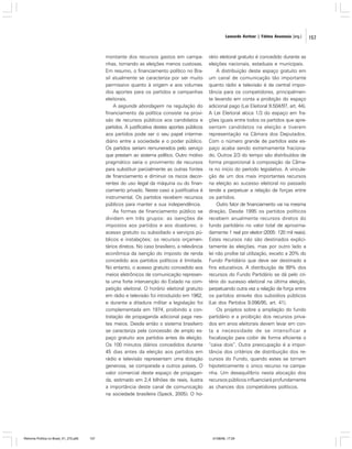 Leonardo Avritzer | Fátima Anastasia [org.]

montante dos recursos gastos em campanhas, tornando as eleições menos custosas.
Em resumo, o financiamento político no Brasil atualmente se caracteriza por ser muito
permissivo quanto à origem e aos volumes
dos aportes para os partidos e campanhas
eleitorais.
A segunda abordagem na regulação do
financiamento da política consiste na provisão de recursos públicos aos candidatos e
partidos. A justificativa destes aportes públicos
aos partidos pode ser o seu papel intermediário entre a sociedade e o poder público.
Os partidos seriam remunerados pelo serviço
que prestam ao sistema político. Outro motivo
pragmático seria o provimento de recursos
para substituir parcialmente as outras fontes
de financiamento e diminuir os riscos decorrentes do uso ilegal da máquina ou do financiamento privado. Neste caso a justificativa é
instrumental. Os partidos recebem recursos
públicos para manter a sua independência.
As formas de financiamento público se
dividem em três grupos: as isenções de
impostos aos partidos e aos doadores; o
acesso gratuito ou subsidiado a serviços públicos e instalações; os recursos orçamentários diretos. No caso brasileiro, a relevância
econômica da isenção do imposto de renda
concedido aos partidos políticos é limitada.
No entanto, o acesso gratuito concedido aos
meios eletrônicos de comunicação representa uma forte intervenção do Estado na competição eleitoral. O horário eleitoral gratuito
em rádio e televisão foi introduzido em 1962,
e durante a ditadura militar a legislação foi
complementada em 1974, proibindo a contratação de propaganda adicional paga nestes meios. Desde então o sistema brasileiro
se caracteriza pela concessão de amplo espaço gratuito aos partidos antes da eleição.
Os 100 minutos diários concedidos durante
45 dias antes da eleição aos partidos em
rádio e televisão representam uma dotação
generosa, se comparada a outros países. O
valor comercial deste espaço de propaganda, estimado em 2,4 bilhões de reais, ilustra
a importância deste canal de comunicação
na sociedade brasileira (Speck, 2005). O ho-

Reforma Política no Brasil_01_272.p65

157

rário eleitoral gratuito é concedido durante as
eleições nacionais, estaduais e municipais.
A distribuição deste espaço gratuito em
um canal de comunicação tão importante
quanto rádio e televisão é de central importância para os competidores, principalmente levando em conta a proibição do espaço
adicional pago (Lei Eleitoral 9.504/97, art. 44).
A Lei Eleitoral aloca 1/3 do espaço em frações iguais entre todos os partidos que apresentam candidatos na eleição e tiverem
representação na Câmara dos Deputados.
Com o número grande de partidos este espaço acaba sendo extremamente fracionado. Outros 2/3 do tempo são distribuídos de
forma proporcional à composição da Câmara no início do período legislativo. A vinculação de um dos mais importantes recursos
na eleição ao sucesso eleitoral no passado
tende a perpetuar a relação de forças entre
os partidos.
Outro fator de financiamento vai na mesma
direção. Desde 1995 os partidos políticos
recebem anualmente recursos diretos do
fundo partidário no valor total de aproximadamente 1 real por eleitor (2005: 120 mil reais).
Estes recursos não são destinados explicitamente às eleições, mas por outro lado a
lei não proíbe tal utilização, exceto a 20% do
Fundo Partidário que deve ser destinado a
fins educativos. A distribuição de 99% dos
recursos do Fundo Partidário se dá pelo critério do sucesso eleitoral na última eleição,
perpetuando outra vez a relação de força entre
os partidos através dos subsídios públicos
(Lei dos Partidos 9.096/95, art. 41).
Os projetos sobre a ampliação do fundo
partidário e a proibição dos recursos privados em anos eleitorais devem levar em conta a necessidade de se intensificar a
fiscalização para coibir de forma eficiente o
“caixa dois”. Outra preocupação é a importância dos critérios de distribuição dos recursos do Fundo, quando estes se tornam
hipoteticamente o único recurso na campanha. Um desequilíbrio nesta alocação dos
recursos públicos influenciará profundamente
as chances dos competidores políticos.

01/08/06, 17:29

157

 
