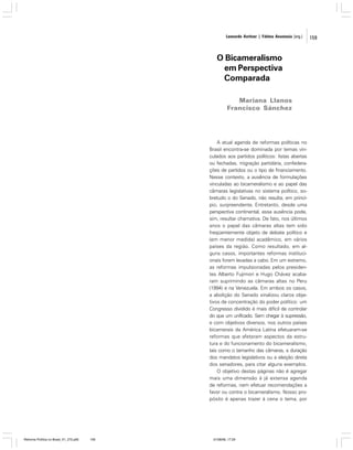 Leonardo Avritzer | Fátima Anastasia [org.]

O Bicameralismo
em Perspectiva
Comparada
Mariana Llanos
Francisco Sánchez

A atual agenda de reformas políticas no
Brasil encontra-se dominada por temas vinculados aos partidos políticos: listas abertas
ou fechadas, migração partidária, confederações de partidos ou o tipo de financiamento.
Nesse contexto, a ausência de formulações
vinculadas ao bicameralismo e ao papel das
câmaras legislativas no sistema político, sobretudo o do Senado, não resulta, em princípio, surpreendente. Entretanto, desde uma
perspectiva continental, essa ausência pode,
sim, resultar chamativa. De fato, nos últimos
anos o papel das câmaras altas tem sido
freqüentemente objeto de debate político e
(em menor medida) acadêmico, em vários
países da região. Como resultado, em alguns casos, importantes reformas institucionais foram levadas a cabo. Em um extremo,
as reformas impulsionadas pelos presidentes Alberto Fujimori e Hugo Chávez acabaram suprimindo as câmaras altas no Peru
(1994) e na Venezuela. Em ambos os casos,
a abolição do Senado sinalizou claros objetivos de concentração do poder político: um
Congresso dividido é mais difícil de controlar
do que um unificado. Sem chegar à supressão,
e com objetivos diversos, nos outros países
bicamerais da América Latina efetuaram-se
reformas que afetaram aspectos da estrutura e do funcionamento do bicameralismo,
tais como o tamanho das câmaras, a duração
dos mandatos legislativos ou a eleição direta
dos senadores, para citar alguns exemplos.
O objetivo destas páginas não é agregar
mais uma dimensão à já extensa agenda
de reformas, nem efetuar recomendações a
favor ou contra o bicameralismo. Nosso propósito é apenas trazer à cena o tema, por

Reforma Política no Brasil_01_272.p65

159

01/08/06, 17:29

159

 