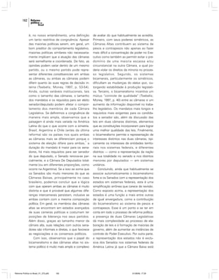 162

é, no nosso entendimento, uma definição
um tanto restritiva de congruência. Apesar
das maiorias políticas serem, em geral, um
bom preditor do comportamento legislativo,
maiorias políticas similares não necessariamente implicam que a atuação das câmaras
será semelhante e coordenada. De fato, as
opiniões podem variar dentro de um mesmo
partido, ou o mesmo partido pode representar diferentes constituencies em ambas
as câmaras, ou ambas as câmaras podem
diferir quanto às suas regras de decisão interna (Tsebelis; Money, 1997, p. 53-54).
Ainda, outras variáveis institucionais, tais
como o tamanho das câmaras, o tamanho
dos mandatos e os requisitos para ser eleito
senador/deputado podem afetar o comportamento dos membros de cada Câmara
Legislativa. Se definirmos a congruência de
maneira mais ampla, observamos que a
paisagem é ainda mais variada na América
Latina do que o que ocorre com a simetria.
Brasil, Argentina e Chile (antes da última
reforma) são os países nos quais ambas
as câmaras mais se diferenciam porque o
7
sistema de eleição difere para ambas, a
duração do mandato é maior para os senadores, há mais requisitos para ser senador
do que deputado, o Senado renova-se parcialmente, e a Câmara De Deputados totalmente (ou em diferentes proporções, como
ocorre na Argentina). Se a isso se soma que
os Senados são muito menores do que as
Câmaras Baixas, principalmente no caso
brasileiro, podemos concluir que a lógica
com que operam ambas as câmaras é muito
distinta e que é provável que algumas diferenças intercamerais persistam, inclusive se
ambas contam com a mesma composição
política. Em geral, os membros das câmaras
altas se encontram em estados avançados
de suas carreiras políticas e costumam ter
posições de liderança nos seus partidos.
Além disso, graças ao tamanho menor da
câmara alta, suas relações com outros senadores são informais e diretas, o que favorece
as negociações e os consensos políticos.
Com isso, observamos que o papel do
bicameralismo e das câmaras altas no sistema político é muito mais amplo e complexo

Reforma Política no Brasil_01_272.p65

162

de avaliar do que habitualmente se acredita.
Primeiro, com seus poderes simétricos, as
Câmaras Altas contribuem ao sistema de
pesos e contrapesos não apenas ao fazer
mais difícil a concentração de poder no Executivo como também ao permitir evitar o predomínio de uma maioria escassa e/ou
circunstancial na outra Câmara, a qual poderia violar os direitos da minoria no processo legislativo. Segundo, os sistemas
bicamerais, particularmente os simétricos,
dificultam as mudanças do status quo, outorgando estabilidade à produção legislativa. Terceiro, o bicameralismo incentiva um
mútuo “controle de qualidade” (Tsebelis;
Money, 1997, p. 40) entre as câmaras e um
aumento da informação disponível no trabalho legislativo. Os mandatos mais longos e
requisitos mais exigentes para os candidatos a senador são, além da discussão das
leis em duas câmaras distintas, elementos
que as constituições incorporaram para lograr
uma melhor qualidade das leis. Finalmente,
o bicameralismo permite a representação de
interesses distintos nas duas câmaras, tipicamente os interesses de entidades territoriais nos sistemas federais, e diferentes
distritos — como a representação da nação
na sua totalidade no senado e nos distritos
menores por deputados — em sistemas
unitários.
Concluindo, ainda que habitualmente se
associe automaticamente o bicameralismo
forte e os Senados com a representação dos
estados em sistemas federais, esta é uma
simplificação errônea que carece de revisão.
Como exposto acima, a representação dos
estados é uma função a mais entre outras
de igual envergadura, como a contribuição
do bicameralismo ao sistema de pesos e
contrapesos. Esse é um ponto a se ter em
conta em todo o processo de reforma política:
a presença de duas Câmaras Legislativas
dá mais complexidade ao processo de elaboração de leis e à formação de maiorias de
governo, além de aumentar as instâncias de
controle do Poder Executivo. Por outra parte,
a representação dos estados não é exclusiva dos Senados nos sistemas federais da
América Latina já que a Câmara Baixa está

01/08/06, 17:29

 
