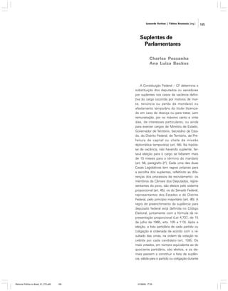 Leonardo Avritzer | Fátima Anastasia [org.]

Suplentes de
Parlamentares
Charles Pessanha
Ana Luiza Backes

A Constituição Federal – CF determina a
substituição dos deputados ou senadores
por suplentes nos casos de vacância definitiva do cargo (ocorrida por motivos de morte, renúncia ou perda de mandato) ou
afastamento temporário do titular (licenciado em caso de doença ou para tratar, sem
remuneração, por no máximo cento e vinte
dias, de interesses particulares, ou ainda
para exercer cargos de Ministro de Estado,
Governador de Território, Secretário de Estado, do Distrito Federal, de Território, de Prefeitura de capital ou chefe de missão
diplomática temporária) (art. 56). Na hipótese de vacância, não havendo suplente, farse-á eleição para o cargo se faltarem mais
de 15 meses para o término do mandato
(art. 56, parágrafo 2º). Cada uma das duas
Casas Legislativas tem regras próprias para
a escolha dos suplentes, refletindo as diferenças dos processos de recrutamento: os
membros da Câmara dos Deputados, representantes do povo, são eleitos pelo sistema
proporcional (art. 45); os do Senado Federal,
representantes dos Estados e do Distrito
Federal, pelo princípio majoritário (art. 46). A
regra de preenchimento da suplência para
deputado federal está definida no Código
Eleitoral, juntamente com a fórmula da representação proporcional (Lei 4.737, de 15
de julho de 1965, arts. 105 a 113). Após a
eleição, a lista partidária de cada partido ou
coligação é ordenada de acordo com o resultado das urnas, na ordem da votação recebida por cada candidato (art. 108). Os
mais votados, em número equivalente ao do
quociente partidário, são eleitos, e os demais passam a constituir a lista de suplência, válida para o partido ou coligação durante

Reforma Política no Brasil_01_272.p65

165

01/08/06, 17:29

165

 