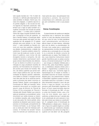 166

todo aquele mandato (art. 112). A ordem de
chamada é a definida pelo desempenho de
cada candidato na eleição, mesmo que, nos
casos de coligação, o suplente seja de outro partido coligado, e, não oriundo da mesma legenda do deputado substituído. Vale
lembrar que a regra se aplica também se o
suplente convocado tiver trocado de partido
após o pleito — o critério para o preenchimento das vagas é aquele resultante da eleição, consagrado na lista de suplentes. Já
para o Senado Federal, a Constituição determina que cada senador será eleito com dois
suplentes (art. 46, parágrafo 3º). O método
adotado para essa eleição é o de “chapa
única” — cada candidato ao Senado concorre com seus dois suplentes, implicando
sua eleição, necessariamente, a eleição dos
substitutos. O grande problema dessa fórmula é que ela acaba por ocultar os candidatos à suplência, cujos nomes não são
divulgados durante a campanha, não são
votados diretamente e permanecem assim
quase sempre desconhecidos dos eleitores.
O que se observa na prática é que para a
indicação do cargo prevalecem escolhas de
parentes, de financiadores de campanha e
até acordos para divisão de mandato. Não
raro, são eleitos suplentes que jamais exerceram cargos públicos e/ou que não teriam
condições de disputar, perante o eleitorado,
uma cadeira no Senado. A situação torna-se
mais séria pelo fato de as vacâncias permanente e provisória não serem incomuns no
Senado Federal. Desde a promulgação da
Constituição de 1988, por exemplo, vários
senadores renunciaram ao mandato para
assumir cargo de Ministro do Tribunal de
Contas (1/3 da composição do Tribunal é
indicada pelo Senado Federal, que costuma
optar por senadores ou ex-senadores); outros
renunciaram por razões diversas ou tiveram
os mandatos cassados, pela Justiça Eleitoral
ou por seus pares. No mesmo período, vários
senadores se afastaram para exercer cargos
previstos na Constituição, principalmente de
ministros de Estado, ou por licenças médicas ou ainda para tratar de interesses particulares. O mandato de senador nesses
casos foi exercido por substitutos que, na

Reforma Política no Brasil_01_272.p65

166

maior parte dos casos, não participaram das
campanhas e, portanto, não assumiram
compromissos com o eleitorado, que os elegeu sem conhecê-los e nem a suas propostas.

Outras Constituições
O preenchimento de vacância em eleições
majoritárias não é, realmente, tão simples
quanto no caso das eleições proporcionais
em que, como foi visto, as listas partidárias
criam, automaticamente, uma lista de suplência (sejam as listas abertas, ordenadas
pelo voto do eleitor, ou preordenadas). As
fórmulas mais usadas para a substituição
de representantes oriundos de eleições majoritárias são a convocação de um novo pleito ou a previsão de eleição conjunta de
suplentes para os cargos. Nos Estados Unidos, cujos desenhos institucionais tiveram
grande importância para os países sul-americanos, a Emenda Constitucional 17, de 1912
— que revogou as eleições indiretas para a
Câmara Alta, pelas Assembléias Legislativas, e estabeleceu eleições diretas para o
Senado — regulamentou o problema da suplência ao dispor que, “ocorrendo vagas na
representação de um Estado no Senado, a
autoridade executiva do Estado convocará
eleições para o seu preenchimento. Todavia,
a Assembléia Legislativa poderá autorizar a
autoridade executiva a proceder a nomeações temporárias enquanto o povo não preencher a vaga por eleição, nos termos
previstos pela Assembléia Legislativa. No
Brasil, já foram experimentadas algumas
fórmulas. A Constituição de 1891, um pouco antes dos Estados Unidos, usou a fórmula da nova eleição, para suprir as
vacâncias, ao determinar que “o senador eleito em substituição de outro exercerá o mandato pelo tempo que restava ao substituído”
(art. 31, parágrafo único). A Constituição de
1946 partidariza a eleição para o Senado ao
criar a figura do suplente ligado ao candidato, determinando que “substituirá o Senador,
ou suceder-lhe-á nos termos do artigo 52, o
suplente com ele eleito” (art. 60, parágrafo

01/08/06, 17:29

 