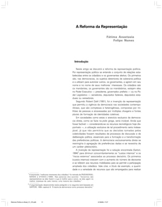 A Reforma da Representação
Fátima Anastasia
Felipe Nunes

Introdução
Neste artigo se discutirá a reforma da representação política.
Por representação política se entende o conjunto de relações estabelecidas entre os cidadãos e os governantes eleitos. Os primeiros
são, nas democracias, os sujeitos detentores de soberania política
e a utilizam para autorizar outros, os governantes, a agirem em seu
1
nome e no nome de seus melhores interesses. Os cidadãos são
os mandantes, os governantes são os mandatários, estejam eles
no Poder Executivo — presidente, governador, prefeito — ou no Poder Legislativo — senadores, deputados federais, deputados estaduais ou vereadores.
Segundo Robert Dahl (1991), foi a invenção da representação
que permitiu a vigência da democracia nas sociedades contemporâneas, que são complexas e heterogêneas, compostas por milhões de pessoas e atravessadas por múltiplas clivagens e fontes
plurais de formação de identidades coletivas.
Em sociedades como estas o exercício exclusivo da democracia direta, como se fazia na polis grega, seria inviável. Ainda que
fosse factível — considerando-se os recursos tecnológicos hoje disponíveis —, a utilização exclusiva de tal procedimento seria indesejável, já que não permitiria que as decisões tomadas pelas
coletividades fossem resultados de processos de discussão e de
deliberação política, essenciais para a formação e a transformação
das preferências políticas. A democracia exclusivamente direta se
restringiria à agregação de preferências dadas e se revestiria de
um caráter plebiscitário.
A invenção da representação foi a solução encontrada (Sartori,
2
1994) para diminuir concomitantemente os “custos internos” e os
“riscos externos” associados ao processo decisório. Os primeiros
(custos internos) crescem com o aumento do número de decisores
e se referem aos recursos mobilizados para se permitir a participação
ampliada dos cidadãos. Vale citar, a título de exemplo, a quantidade e a variedade de recursos que são empregados para realizar
1

A expressão “melhores interesses dos cidadãos” foi retirada de PRZEWORSKI,
MANIN e STOKES (1999). Nas palavras dos autores: “Governos são
representativos se eles fazem o que é melhor para o povo, se eles agem no
melhor interesse de, pelo menos, uma maioria dos cidadãos.”

2

A argumentação desenvolvida neste parágrafo e no seguinte está baseada em
SARTORI, 1994, capítulo 8: “A teoria da democracia como processo decisório.”

Reforma Política no Brasil_01_272.p65

17

01/08/06, 17:27

 