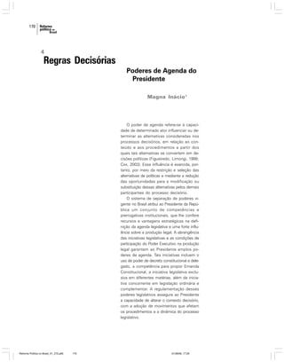 170

4

Regras Decisórias
Poderes de Agenda do
Presidente
Magna Inácio1

O poder de agenda refere-se à capacidade de determinado ator influenciar ou determinar as alternativas consideradas nos
processos decisórios, em relação ao conteúdo e aos procedimentos a partir dos
quais tais alternativas se convertem em decisões políticas (Figueiredo; Limongi, 1999;
Cox, 2003). Essa influência é exercida, portanto, por meio da restrição e seleção das
alternativas de políticas e mediante a redução
das oportunidades para a modificação ou
substituição dessas alternativas pelos demais
participantes do processo decisório.
O sistema de separação de poderes vigente no Brasil atribui ao Presidente da República um conjunto de competências e
prerrogativas institucionais, que lhe confere
recursos e vantagens estratégicas na definição da agenda legislativa e uma forte influência sobre a produção legal. A abrangência
das iniciativas legislativas e as condições de
participação do Poder Executivo na produção
legal garantem ao Presidente amplos poderes de agenda. Tais iniciativas incluem o
uso de poder de decreto constitucional e delegado, a competência para propor Emenda
Constitucional, a iniciativa legislativa exclusiva em diferentes matérias, além da iniciativa concorrente em legislação ordinária e
complementar. A regulamentação desses
poderes legislativos assegura ao Presidente
a capacidade de alterar o contexto decisório,
com a adoção de movimentos que afetam
os procedimentos e a dinâmica do processo
legislativo.

Reforma Política no Brasil_01_272.p65

170

01/08/06, 17:29

 