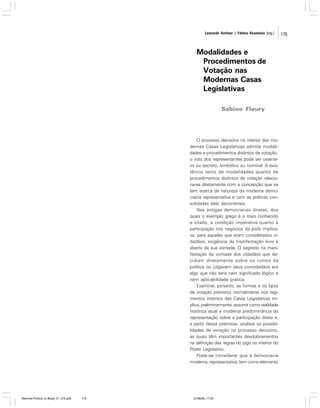 Leonardo Avritzer | Fátima Anastasia [org.]

Modalidades e
Procedimentos de
Votação nas
Modernas Casas
Legislativas
Sabino Fleury

O processo decisório no interior das modernas Casas Legislativas admite modalidades e procedimentos distintos de votação:
o voto dos representantes pode ser ostensivo ou secreto, simbólico ou nominal. A existência tanto de modalidades quanto de
procedimentos distintos de votação relaciona-se diretamente com a concepção que se
tem acerca da natureza da moderna democracia representativa e com as práticas consolidadas dela decorrentes.
Nas antigas democracias diretas, dos
quais o exemplo grego é o mais conhecido
e citado, a condição imperativa quanto à
participação nos negócios da polis implicava, para aqueles que eram considerados cidadãos, exigência da manifestação livre e
aberta da sua vontade. O segredo na manifestação da vontade dos cidadãos que decidiam diretamente sobre os rumos da
política ou julgavam seus concidadãos era
algo que não teria nem significado lógico e
nem aplicabilidade prática.
Examinar, portanto, as formas e os tipos
de votação previstos normalmente nos regimentos internos das Casas Legislativas implica, preliminarmente, assumir como realidade
histórica atual a moderna predominância da
representação sobre a participação direta e,
a partir dessa premissa, analisar as possibilidades de variação no processo decisório,
as quais têm importantes desdobramentos
na definição das regras do jogo no interior do
Poder Legislativo.
Pode-se considerar que a democracia
moderna, representativa, tem como elemento

Reforma Política no Brasil_01_272.p65

175

01/08/06, 17:29

175

 
