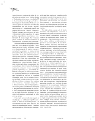 176

teórico comum, presente nas obras de importantes pensadores como Hobbes, Locke
e Montesquieu, entre outros, nos séculos 17
e 18, o reconhecimento de que parte da soberania popular deve ser transferida para um
único ou para um colegiado específico de
representantes, que lhes garante a segurança individual ou a estabilidade coletiva das
relações econômicas e sociais. Essa transferência implica o reconhecimento da legitimidade de atribuições específicas de órgãos
políticos especializados e, portanto, a inevitabilidade da representação dos interesses
gerais por meio de mandatos conferidos a
representantes escolhidos pela coletividade.
Qualquer forma de representação (mandato) tem como elemento intrínseco o estabelecimento de vínculos jurídicos e sociais
entre duas categorias de sujeitos: os representados (mandantes) e os representantes
(mandatários). Nos casos mais comuns nas
sociedades atuais, em determinadas ocasiões algumas pessoas conferem poderes
específicos a outras para que pratiquem, em
seu nome, certos atos que são normalmente específicos e bem definidos. Esse é o
caso, por exemplo, das procurações que são
outorgadas por determinados indivíduos para
que outros pratiquem, em seu nome, atos
jurídicos específicos. Aqui, o mandante delimita as condições do exercício do mandato, acompanha a execução das atribuições
pelo mandatário e, caso não as considere
adequadas, pode, por ato unilateral, extinguir a relação entre as partes, com a revogação do mandato. A natureza das relações
entre mandante e mandatário é imperativa:
o descumprimento das condições pactuadas é razão jurídica e fundamento válido para
a revogação dessa modalidade de contrato.
A lógica dessa relação assenta-se, portanto, na ampla clareza das decisões e na inexistência de qualquer possibilidade de sigilo
entre as partes.
O exemplo apresentado diz respeito a
relações que se estabelecem preferencialmente no plano das atividades privadas e é
normalmente regulado pelas leis civis. No
campo da representação política a questão
não se apresenta historicamente resolvida,

Reforma Política no Brasil_01_272.p65

176

ainda que haja, atualmente, o predomínio da
concepção que admite a natureza não-imperativa dos mandatos parlamentares. Esse
predomínio está associado aos conceitos
consolidados no decorrer do processo
histórico de construção das limitações democráticas ao exercício do poder dos governantes.
Como já se disse, o surgimento do Estado
moderno está amplamente associado à
transferência de parte da soberania individual
ao corpo coletivo, fundamentada no reconhecimento de que somente assim poderia ser
assegurada a vigência de determinados valores e bens coletivos considerados indispensáveis para a existência da sociedade.
Nesse contexto, a questão dos limites da
delegação, quando colocada, relacionava-se
diretamente com o objetivo primordial do
contrato: a princípio, seriam intoleráveis apenas os atos que pudessem afetar diretamente
a própria sobrevivência da coletividade.
Ao longo do processo histórico de construção liberal da democracia moderna, a principal maneira encontrada para resolver o
problema da responsabilização dos governantes não se relaciona, portanto, com a
demarcação dos limites de sua atuação, e
sim com o reconhecimento da necessidade
de alternância no exercício do poder. A delimitação temporal dos mandatos, possível
com a existência de processos periódicos
de substituição dos mandatários, possibilitaria, em tese, aos mandantes o exercício
do controle sobre o exercício das atribuições
dos governantes. A predominância do controle dos mandatos por meio de eleições
periódicas contribui para o reforço da tese
da autonomia da representação: obedecidos
os limites pactuados no contrato, a sua execução, por parte dos mandatários, passa a
ser objeto de um elevado nível de discricionariedade. Como conseqüência desse processo, poder-se-ia considerar que, em
determinadas situações, a exposição aberta
e ampla dos procedimentos de decisão não
seria condição absolutamente necessária,
pois a validação do mandato aconteceria no
momento eleitoral e teria como principal
objeto o exame dos resultados obtidos pelos
seus executantes.

01/08/06, 17:29

 