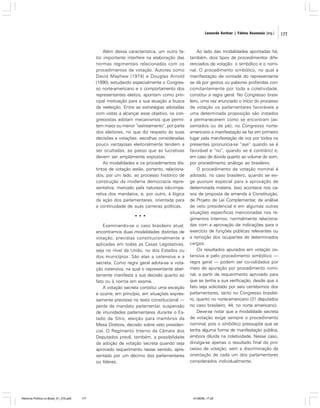 Leonardo Avritzer | Fátima Anastasia [org.]

Além dessa característica, um outro fator importante interfere na elaboração das
normas regimentais relacionadas com os
procedimentos de votação. Autores como
David Mayhew (1974) e Douglas Arnold
(1990), estudando especialmente o Congresso norte-americano e o comportamento dos
representantes eleitos, apontam como principal motivação para a sua atuação a busca
da reeleição. Entre as estratégias adotadas
com vistas a alcançar esse objetivo, os congressistas adotam mecanismos que permitem maior ou menor “rastreamento”, por parte
dos eleitores, no que diz respeito às suas
decisões e votações: escolhas consideradas
pouco vantajosas eleitoralmente tendem a
ser ocultadas, ao passo que as lucrativas
devem ser amplamente expostas.
As modalidades e os procedimentos distintos de votação estão, portanto, relacionados, por um lado, ao processo histórico de
construção da moderna democracia representativa, marcado pela natureza não-imperativa dos mandatos, e, por outro, à lógica
da ação dos parlamentares, orientada para
a continuidade de suas carreiras políticas.
•••
Examinando-se o caso brasileiro atual,
encontramos duas modalidades distintas de
votação, previstas constitucionalmente e
aplicadas em todas as Casas Legislativas,
seja no nível da União, no dos Estados ou
dos municípios. São elas a ostensiva e a
secreta. Como regra geral adota-se a votação ostensiva, na qual o representante abertamente manifesta a sua decisão quanto ao
fato ou à norma em exame.
A votação secreta constitui uma exceção
e ocorre, em princípio, em situações expressamente previstas no texto constitucional —
perda de mandato parlamentar, suspensão
de imunidades parlamentares durante o Estado de Sítio, eleição para membros da
Mesa Diretora, decisão sobre veto presidencial. O Regimento Interno da Câmara dos
Deputados prevê, também, a possibilidade
da adoção de votação secreta quando seja
aprovado requerimento nesse sentido, apresentado por um décimo dos parlamentares
ou líderes.

Reforma Política no Brasil_01_272.p65

177

Ao lado das modalidades apontadas há,
também, dois tipos de procedimentos diferenciados de votação: o simbólico e o nominal. O procedimento simbólico, no qual a
manifestação de vontade do representante
se dá por gestos ou palavras proferidas concomitantemente por toda a coletividade,
constitui a regra geral. No Congresso brasileiro, uma vez anunciado o início do processo
de votação os parlamentares favoráveis a
uma determinada proposição são instados
a permanecerem como se encontram (assentados ou de pé); no Congresso norteamericano a manifestação se faz em primeiro
lugar pela manifestação de voz por todos os
presentes (pronuncia-se “aye” quando se é
favorável e “no”, quando se é contrário) e,
em caso de dúvida quanto ao volume do som,
por procedimento análogo ao brasileiro.
O procedimento de votação nominal é
adotado, no caso brasileiro, quando se exige quorum especial para a aprovação de
determinada matéria. Isso acontece nos casos de proposta de emenda à Constituição,
de Projeto de Lei Complementar, de análise
de veto presidencial e em algumas outras
situações específicas mencionadas nos regimentos internos, normalmente relacionadas com a aprovação de indicações para o
exercício de funções públicas relevantes ou
a remoção dos ocupantes de determinados
cargos.
Os resultados apurados em votação ostensiva e pelo procedimento simbólico —
regra geral — podem ser co-validados por
meio de apuração por procedimento nominal, a partir de requerimento aprovado para
que se tenha a sua verificação, desde que o
fato seja solicitado por seis centésimos dos
parlamentares, tanto no Congresso brasileiro, quanto no norte-americano (31 deputados
no caso brasileiro, 44, no norte americano).
Deve-se notar que a modalidade secreta
de votação exige sempre o procedimento
nominal, pois o simbólico pressupõe que se
tenha alguma forma de manifestação pública,
embora diluída na coletividade. Nesse caso,
divulga-se apenas o resultado final do processo de votação, sem a discriminação da
orientação de cada um dos parlamentares
considerados individualmente.

01/08/06, 17:29

177

 