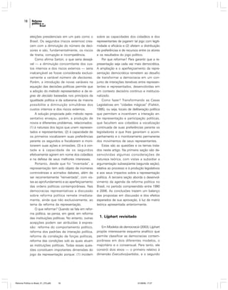 18

eleições presidenciais em um país como o
Brasil. Os segundos (riscos externos) crescem com a diminuição do número de decisores e são, fundamentalmente, os riscos
de tirania, corrupção e incompetência.
Como afirma Sartori, o que seria desejável — a diminuição concomitante dos custos internos e dos riscos externos — seria
inalcançável se fosse considerada exclusivamente a variável número de decisores.
Porém, a introdução de novas variáveis na
equação das decisões políticas permite que
a adoção do método representativo e de regras de decisão baseadas nos princípios da
igualdade política e da soberania da maioria
possibilite a diminuição simultânea dos
custos internos e dos riscos externos.
A solução propiciada pelo método representativo ensejou, porém, a produção de
novos e diferentes problemas, relacionados:
(1) à natureza dos laços que unem representados e representantes; (2) à capacidade de
os primeiros vocalizarem suas preferências
perante os segundos e fiscalizarem e monitorarem suas ações e omissões; (3) e à vontade e à capacidade de os segundos
efetivamente agirem em nome dos cidadãos
e na defesa de seus melhores interesses.
Portanto, desde que foi “inventada”, a
representação tem sido objeto de inúmeras
controvérsias e acirrados debates, além de
ser recorrentemente “reinventada”, com vistas ao aprofundamento e ao aperfeiçoamento
das ordens políticas contemporâneas. Nas
democracias representativas a discussão
sobre reforma política remete imediatamente, ainda que não exclusivamente, ao
tema da reforma da representação.
O que reformar? Quando se fala em reforma política, se pensa, em geral, em reforma
das instituições políticas. No entanto, outras
acepções podem ser atribuídas à expressão: reforma do comportamento político,
reforma dos padrões de interação política,
reforma da correlação de forças políticas,
reforma das condições sob as quais atuam
as instituições políticas. Todas essas questões constituem importantes dimensões do
jogo da representação porque: (1) incidem

Reforma Política no Brasil_01_272.p65

18

sobre as capacidades dos cidadãos e dos
representantes de jogarem tal jogo com legitimidade e eficácia e (2) afetam a distribuição
de preferências e de recursos entre os atores
e os resultados do jogo político.
Por que reformar? Para garantir que a representação seja cada vez mais democrática.
A ampliação e o aperfeiçoamento da representação democrática remetem ao desafio
de transformar a democracia em um conjunto de interações iterativas entre representantes e representados, desenvolvidas em
um contexto decisório contínuo e institucionalizado.
Como fazer? Transformando as Casas
Legislativas em “cidades mágicas” (Fishkin,
1995), ou seja, locais de deliberação política
que permitam e incentivem a interação entre representação e participação políticas,
que facultem aos cidadãos a vocalização
continuada de suas preferências perante os
legisladores e que lhes garantam o acompanhamento e o monitoramento permanente
dos movimentos de seus representantes.
Estas são as questões e os temas tratados neste artigo. Na primeira seção são desenvolvidas algumas considerações de
natureza teórica, com vistas a subsidiar a
argumentação subseqüente (segunda seção),
relativa ao processo e à produção legislativos
e aos seus impactos sobre a representação
política. A terceira seção aborda o desenvolvimento da agenda da reforma política no
Brasil, no período compreendido entre 1990
e 2006. As conclusões trazem um balanço
das propostas em discussão e dos efeitos
esperados de sua aprovação, à luz da matriz
teórica apresentada anteriormente.

1. Lijphart revisitado
Em Modelos de democracia (2003), Lijphart
propõe interessante esquema analítico que
permite classificar as democracias contemporâneas em dois diferentes modelos, o
majoritário e o consensual. Para tanto, ele
constrói dois eixos — o primeiro relativo à
dimensão Executivo/partidos, e o segundo

01/08/06, 17:27

 