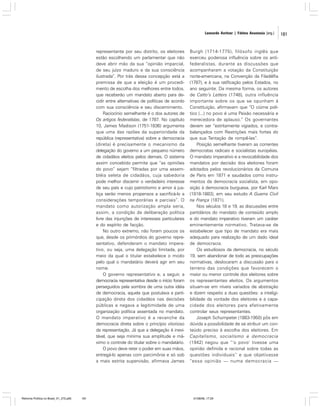 Leonardo Avritzer | Fátima Anastasia [org.]

representante por seu distrito, os eleitores
estão escolhendo um parlamentar que não
deve abrir mão da sua “opinião imparcial,
de seu juízo maduro e da sua consciência
ilustrada”. Por trás dessa concepção está a
premissa de que a eleição é um procedimento de escolha dos melhores entre todos,
que receberão um mandato aberto para decidir entre alternativas de políticas de acordo
com sua consciência e seu discernimento.
Raciocínio semelhante é o dos autores de
Os artigos federalistas, de 1787. No capítulo
10, James Madison (1751-1836) argumenta
que uma das razões da superioridade da
república (representativa) sobre a democracia
(direta) é precisamente o mecanismo da
delegação do governo a um pequeno número
de cidadãos eleitos pelos demais. O sistema
assim concebido permite que “as opiniões
do povo” sejam “filtradas por uma assembléia seleta de cidadãos, cuja sabedoria
pode melhor discernir o verdadeiro interesse
de seu país e cujo patriotismo e amor à justiça serão menos propensos a sacrificá-lo a
considerações temporárias e parciais”. O
mandato como autorização ampla seria,
assim, a condição da deliberação política
livre das injunções de interesses particulares
e do espírito de facção.
No outro extremo, não foram poucos os
que, desde os primórdios do governo representativo, defenderam o mandato imperativo, ou seja, uma delegação limitada, por
meio da qual o titular estabelece o modo
pelo qual o mandatário deverá agir em seu
nome.
O governo representativo e, a seguir, a
democracia representativa desde o início foram
perseguidos pela sombra de uma outra idéia
de democracia, aquela que postulava a participação direta dos cidadãos nas decisões
públicas e negava a legitimidade de uma
organização política assentada no mandato.
O mandato imperativo é a revanche da
democracia direta sobre o princípio vitorioso
da representação. Já que a delegação é inevitável, que seja mínima sua amplitude e máximo o controle do titular sobre o mandatário.
O povo deve reter o poder em suas mãos,
entregá-lo apenas com parcimônia e só sob
a mais estrita supervisão, afirmava James

Reforma Política no Brasil_01_272.p65

181

Burgh (1714-1775), filósofo inglês que
exerceu poderosa influência sobre os antifederalistas, durante as discussões que
acompanharam a votação da Constituição
norte-americana, na Convenção da Filadélfia
(1787), e à sua ratificação pelos Estados, no
ano seguinte. Da mesma forma, os autores
de Catto’s Letters (1748), outra influência
importante sobre os que se opunham à
Constituição, afirmavam que “O ciúme político (...) no povo é uma Paixão necessária e
merecedora de aplauso.” Os governantes
devem ser “estritamente vigiados, e contrabalançados com Restrições mais fortes do
que sua Tentação de rompê-las”.
Posição semelhante tiveram as correntes
democratas radicais e socialistas européias.
O mandato imperativo e a revocabilidade dos
mandatos por decisão dos eleitores foram
adotados pelos revolucionários da Comuna
de Paris em 1871 e saudados como instrumentos da democracia socialista, em oposição à democracia burguesa, por Karl Marx
(1818-1883), em seu estudo A Guerra Civil
na França (1871).
Nos séculos 18 e 19, as discussões entre
partidários do mandato de conteúdo amplo
e do mandato imperativo tiveram um caráter
eminentemente normativo. Tratava-se de
estabelecer que tipo de mandato era mais
adequado para realização de um dado ideal
de democracia.
Os estudiosos da democracia, no século
19, sem abandonar de todo as preocupações
normativas, deslocaram a discussão para o
terreno das condições que favorecem o
maior ou menor controle dos eleitores sobre
os representantes eleitos. Os argumentos
situam-se em níveis variados de abstração
e dizem respeito a duas questões: a inteligibilidade da vontade dos eleitores e a capacidade dos eleitores para efetivamente
controlar seus representantes.
Joseph Schumpeter (1883-1950) pôs em
dúvida a possibilidade de se atribuir um conteúdo preciso à escolha dos eleitores. Em
Capitalismo, socialismo e democracia
(1942) negou que “‘o povo’ tivesse uma
opinião definida e racional sobre todas as
questões individuais” e que objetivasse
“essa opinião — numa democracia —

01/08/06, 17:29

181

 
