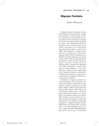 Leonardo Avritzer | Fátima Anastasia [org.]

Migração Partidária
André Marenco

Migração partidária corresponde à estratégia individual de troca de partido, adotada
por candidatos ou parlamentares, buscando incrementar suas oportunidades de carreira política. Pode ocorrer durante o mandato
para o qual o representante tenha sido eleito
ou, ainda, como infidelidade partidária registrada em algum ponto ao longo de sua
carreira. Pelo menos um em cada quatro
deputados federais eleitos no Brasil, entre
1986 e 2002, abandonou o partido responsável por sua eleição para a Câmara dos
Deputados (Melo, 2004). Considerando-se a
fidelidade partidária registrada ao longo da
carreira política, 53% dos deputados federais eleitos em 2002 possuíam registro de
filiação a mais de um partido durante sua
trajetória pública. A proporção de deputados
que mudam de legenda — alguns, várias
vezes na mesma legislatura — tem contribuído para o reforço de uma imagem negativa do Legislativo brasileiro, relacionada à
fragilidade dos partidos, ao governismo e
ao predomínio de ambições particulares e
comportamento antiético.
Referências à migração partidária em
outras instituições, como o Congresso americano (Grose, 2003), o Parlamento europeu
(McElroy, 2003) e Legislativos da Itália
(Heller; Mershon, 2005) e do leste da Europa
(Kreuzer, 2004; Thames, 2005) indicam que
sua ocorrência nesses casos se verifica em
escala residual. Este também foi o caso do
Brasil, nas legislaturas eleitas entre 1946 e
1962, quando as raras ocorrências de mudança de sigla não chegaram a afetar significativamente a composição das bancadas
partidárias no Congresso Nacional (Nicolau,
1996; Marenco dos Santos, 2001). Da mesma
forma, uma rígida legislação em vigor durante o regime autoritário (1964/1985) estabelecia penas severas para a infidelidade

Reforma Política no Brasil_01_272.p65

183

01/08/06, 17:29

183

 