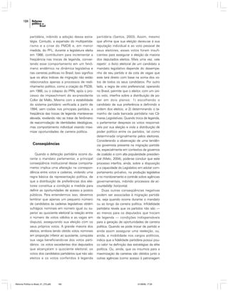 184

partidária, inibindo a adoção dessa estratégia. Contudo, a expansão do multipartidarismo e a crise do PMDB e, em menor
medida, do PFL, durante a legislatura eleita
em 1986, contribuíram para incrementar a
freqüência nas trocas de legenda, convertendo esse comportamento em um fenômeno endêmico na dinâmica legislativa e
nas carreiras políticas no Brasil. Isso significa
que os altos índices de migração não estão
relacionados apenas a processos de realinhamento político, como a criação do PSDB,
em 1988, ou o colapso do PRN, após o processo de impeachment do ex-presidente
Collor de Mello. Mesmo com a estabilidade
do sistema partidário verificada a partir de
1994, sem cisões nos principais partidos, a
freqüência das trocas de legenda manteve-se
elevada, revelando não se tratar de fenômeno
de reacomodação de identidades ideológicas,
mas comportamento individual visando maximizar oportunidades de carreira política.

Conseqüências
Quando a defecção partidária ocorre durante o mandato parlamentar, a principal
conseqüência institucional desse comportamento implica uma alteração na correspondência entre votos e cadeiras, violando uma
regra básica da representação política, de
que a distribuição de preferências dos eleitores constitua a condição e medida para
definir as oportunidades de acesso a postos
públicos. Para entendermos isso, devemos
lembrar que apenas um pequeno número
de candidatos às cadeiras legislativas obtém
sufrágios nominais em número igual ou superior ao quociente eleitoral (a relação entre
o número de votos válidos e as vagas em
disputa), assegurando sua eleição com os
seus próprios votos. A grande maioria dos
eleitos, embora tendo obtido votos nominais
em proporção inferior ao quociente, conquista
sua vaga beneficiando-se dos votos partidários: os votos excedentes dos deputados
que alcançaram o quociente eleitoral, os
votos dos candidatos partidários que não são
eleitos e os votos conferidos à legenda

Reforma Política no Brasil_01_272.p65

184

partidária (Santos, 2003). Assim, mesmo
que afirme que sua eleição deveu-se à sua
reputação individual e ao voto pessoal de
seus eleitores, esses votos foram insuficientes para assegurar a eleição da maioria
dos deputados eleitos. Mais uma vez, vale
repetir: o êxito eleitoral de um candidato a
mandato legislativo depende do desempenho de seu partido e da cota de vagas que
este terá direito com base na soma dos votos de todos os seus candidatos. Por outro
lado, a regra de voto preferencial, operando
no Brasil, permite que o eleitor, com um único voto, interfira sobre a distribuição de poder em dois planos: 1) escolhendo o
candidato de sua preferência e definindo a
ordem dos eleitos; e 2) determinando o tamanho de cada bancada partidária nas Câmaras Legislativas. Quando troca de legenda,
o parlamentar despreza os votos responsáveis por sua eleição e viola a distribuição de
poder político entre os partidos, tal como
determinada originalmente pelos eleitores.
Considerando a observação de uma tendência governista presente na migração partidária, especialmente em contextos de governos
de coalizão e com alta popularidade presidencial (Melo, 2004), pode-se concluir que este
processo interfira, ainda, sobre a disposição
e a capacidade do Legislativo em adotar comportamento pró-ativo, na produção legislativa
e no monitoramento e controle sobre agências
governamentais, inibindo processos de accountability horizontal.
Duas outras conseqüências negativas
podem ser associadas à migração partidária, seja quando ocorre durante o mandato
ou ao longo da carreira política. Infidelidade
partidária revela que os partidos não são —
ao menos para os deputados que trocam
de legenda — condições indispensáveis
para a geração de oportunidades de carreira
política. Quando se pode trocar de partido e
ainda assim assegurar uma reeleição, ou,
ainda, a mobilidade nos cargos políticos,
indica que a fidelidade partidária possui pouco valor na definição das estratégias da elite
política. Ou, ainda, que os insumos para a
maximização de carreiras são obtidos junto a
outras agências (como acesso à patronagem

01/08/06, 17:29

 