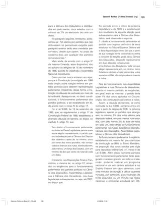 Leonardo Avritzer | Fátima Anastasia [org.]

para a Câmara dos Deputados e distribuídos em, pelo menos, cinco estados, com o
mínimo de 2% do eleitorado de cada um
deles.
No parágrafo seguinte, entretanto, acrescentou-se: “Os eleitos por partidos que não
obtivessem os percentuais exigidos pelo
parágrafo anterior terão seus mandatos preservados, desde que optem, no prazo de
sessenta dias, por qualquer dos partidos
remanescentes.”
Mais ainda, de acordo com o artigo 5º
da mesma Emenda, esse dispositivo não
se aplicaria às eleições de 15 de novembro
de 1986, quando foi escolhida a Assembléia
Nacional Constituinte.
Essas normas nunca entraram em vigor,
porque a Constituição promulgada em 1988
nada dispôs sobre votação mínima em partidos políticos para obterem representação
parlamentar, impedindo, dessa forma, a instituição da cláusula de exclusão por meio de
lei ordinária. Assegurou-se, no texto constitucional, o funcionamento parlamentar dos
partidos políticos, a ser estabelecido em lei,
de acordo com o inciso IV do artigo 17.
Foi a Lei 9.096, de 19 de setembro de
1995, que, ao regulamentar o artigo 17 da
Constituição Federal de 1988, estabeleceu a
chamada cláusula de barreira, ao dispor, no
capítulo II, artigo 13, que:
Tem direito a funcionamento parlamentar,
em todas as Casas Legislativas para as quais
tenha elegido representante, o partido que,
em cada eleição para a Câmara dos Deputados obtenha o apoio de, no mínimo, cinco
por cento dos votos apurados, não computados os brancos e os nulos, distribuídos em,
pelo menos, um terço dos Estados, com um
mínimo de dois por cento do total de cada
um deles.

Entretanto, nas Disposições Finais e Transitórias, a mesma lei, no artigo 57, abrandou as exigências para o funcionamento
parlamentar dos partidos políticos na Câmara dos Deputados, Assembléias Legislativas e Câmara dos Vereadores, nas duas
legislaturas subseqüentes, ou seja, até 2007,
ao dispor que:

Reforma Política no Brasil_01_272.p65

189

No período entre o início da próxima
Legislatura [a de 1999] e a proclamação
dos resultados da segunda eleição geral
subse-qüente para a Câmara dos Deputados, será observado o seguinte:
1 – direito a funcionamento parlamentar ao
partido com registro definitivo de seus
estatutos no Tribunal Superior Eleitoral até
a data da publicação desta Lei que, a partir
de sua fundação tenha concorrido ou venha
a concorrer às eleições gerais para a Câmara
dos Deputados, elegendo representante
em duas eleições consecutivas:
a) na Câmara dos Deputados, toda vez que
eleger representante em, no mínimo, cinco
Estados e obtiver um por cento dos votos
apurados no País, não computados os brancos
e nulos.

Para ter funcionamento nas Assembléias
Legislativas e nas Câmaras de Vereadores,
durante o mesmo período, as exigências,
em geral, eram as mesmas: o partido devia
obter 1% dos votos apurados na Circunscrição, não computados os brancos e nulos.
Assim, a cláusula de barreira, tal como
instituída na Lei 9.096, somente entra em
vigor a partir da eleição de 2006: na próxima
legislatura, apenas os partidos que alcançarem, no mínimo, 5% dos votos válidos para
deputado federal, em pelo menos nove estados, com pelo menos 2% do total de votos
em cada um, terão direito ao funcionamento
parlamentar nas Casas Legislativas (Senado,
Câmara dos Deputados, Assembléias Legislativas e Câmara dos Vereadores).
Ter funcionamento parlamentar é exigência,
estabelecida na mesma lei, para participar
da distribuição de 99% do Fundo Partidário,
na proporção dos votos obtidos pela sigla
para deputado federal (art. 41, inciso II da
Lei 9.096). Além disso, somente partidos
com funcionamento parlamentar terão assegurado o acesso gratuito ao rádio e à televisão: poderão realizar um programa
nacional e um em cadeia estadual e no
Distrito Federal em cada semestre, com
vinte minutos de duração e utilizar quarenta
minutos, por semestre, para inserções de
trinta segundos ou um minuto nas redes
nacionais e emissoras estaduais (art. 49).

01/08/06, 17:29

189

 