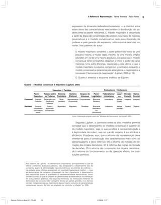 A Reforma da Representação | Fátima Anastasia | Felipe Nunes

expressivo da dimensão federalismo/unitarismo — e distribui entre
estes eixos dez características relacionadas à distribuição de poderes entre os atores relevantes. O modelo majoritário é desenhado
a partir da lógica da concentração de poderes nas mãos de maiorias
governativas e o modelo consensual se pauta pela dispersão de
poderes e pela garantia da expressão político-institucional das minorias. Nas palavras do autor:
O modelo majoritário concentra o poder político nas mãos de uma
pequena maioria, e muitas vezes, mesmo, de uma maioria simples
(plurality), em vez de uma maioria absoluta (...) ao passo que o modelo
consensual tenta compartilhar, dispersar e limitar o poder de várias
maneiras. Uma outra diferença, relacionada a esta última, é que o
modelo majoritário é exclusivo, competitivo e combativo, enquanto o
modelo consensual se caracteriza pela abrangência, a negociação e a
concessão (“democracia de negociação”) (Lijphart, 2003, p. 18).

O Quadro I sintetiza o esquema analítico de Lijphart:
Quadro I - Modelos Consensual e Majoritário (Lijphart, 2003)
Federalismo / Unitarismo

Executivo / Partidos
Poder
Relação entre Sistema
Executivo os Poderes Partidário
Consensual

Grandes
Coalizões

Separação com
checks and
balances

Multipartidário

Majoritário

Governo
unipartidário
com maioria
estrita

Fusão e
predomínio
do Executivo

Bipartidário

Sistema
Eleitoral

Grupos de
Poder
Federalismo/
Interesse Legislativo Unitarismo

Representação Corporativistas
Proporcional
Majoritário

Pluralistas

Emenda
Const./
Veto

Revisão Banco
Constit. Central

Bicameral
Simétrico

Federalismo

Maioria
Qualific.

Independ

Independ

Bicameral
Assimétrico
(ou
Unicameral)

Unitarismo

Maioria
Absoluta

Depend

Depend

Fonte: Elaboração própria a partir de “Modelos de Democracia” de Lijphart, 2003.

Segundo Lijphart, o contraste entre os dois modelos permite
constatar que o desempenho do modelo consensual é superior ao
3
do modelo majoritário, seja no que se refere à representatividade e
à legitimidade da ordem, seja no que diz respeito à sua eficácia e
eficiência. Propõe-se, aqui, que a reforma da representação deve
orientar-se para a consecução das características mais afins ao
consensualismo e deve referir-se: (1) à reforma do método de formação dos órgãos decisórios; (2) à reforma das regras de tomada
de decisões; (3) à reforma da composição dos órgãos decisórios;
(4) à reforma do funcionamento, ou da operação efetiva, das instituições políticas.

3

Nas palavras de Lijphart: “as democracias majoritárias, principalmente no que se
refere à dimensão Executivo-partidos, não ultrapassam o desempenho das de
consenso, quanto à administração macroeconômica e ao controle da violência —
na verdade, estas últimas apresentam um resultado ligeiramente melhor —, mas
as democracias de consenso ultrapassam de fato, claramente, o desempenho
das majoritárias quanto à qualidade e à representatividade democráticas, como
também quanto ao que eu chamei de generosidade e benevolência na orientação
de suas políticas públicas. Na segunda dimensão, as instituições federais da
democracia de consenso dão vantagens óbvias aos países grandes, e os bancos
centrais independentes que fazem parte desse mesmo conjunto de características
consensuais servem, de fato, ao propósito de controlar a inflação” (p. 339).

Reforma Política no Brasil_01_272.p65

19

01/08/06, 17:27

19

 