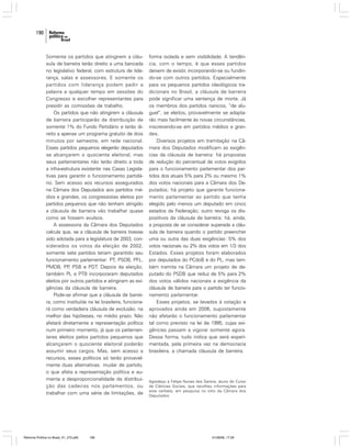 190

Somente os partidos que atingirem a cláusula de barreira terão direito a uma bancada
no legislativo federal, com estrutura de liderança, salas e assessores. E somente os
partidos com liderança podem pedir a
palavra a qualquer tempo em sessões do
Congresso e escolher representantes para
presidir as comissões de trabalho.
Os partidos que não atingirem a cláusula
de barreira participarão da distribuição de
somente 1% do Fundo Partidário e terão direito a apenas um programa gratuito de dois
minutos por semestre, em rede nacional.
Esses partidos pequenos elegerão deputados
se alcançarem o quociente eleitoral, mas
seus parlamentares não terão direito a toda
a infra-estrutura existente nas Casas Legislativas para garantir o funcionamento partidário. Sem acesso aos recursos assegurados
na Câmara dos Deputados aos partidos médios e grandes, os congressistas eleitos por
partidos pequenos que não tenham atingido
a cláusula de barreira vão trabalhar quase
como se fossem avulsos.
A assessoria da Câmara dos Deputados
calcula que, se a cláusula de barreira tivesse
sido adotada para a legislatura de 2003, considerados os votos da eleição de 2002,
somente sete partidos teriam garantido seu
funcionamento parlamentar: PT, PSDB, PFL,
PMDB, PP PSB e PDT. Depois da eleição,
,
também PL e PTB incorporaram deputados
eleitos por outros partidos e atingiram as exigências da cláusula de barreira.
Pode-se afirmar que a cláusula de barreira, como instituída na lei brasileira, funcionará como verdadeira cláusula de exclusão, na
melhor das hipóteses, no médio prazo. Não
afetará diretamente a representação política
num primeiro momento, já que os parlamentares eleitos pelos partidos pequenos que
alcançarem o quociente eleitoral poderão
assumir seus cargos. Mas, sem acesso a
recursos, esses políticos só terão provavelmente duas alternativas: mudar de partido,
o que afeta a representação política e aumenta a desproporcionalidade da distribuição das cadeiras nos parlamentos, ou
trabalhar com uma série de limitações, de

Reforma Política no Brasil_01_272.p65

190

forma isolada e sem visibilidade. A tendência, com o tempo, é que esses partidos
deixem de existir, incorporando-se ou fundindo-se com outros partidos. Especialmente
para os pequenos partidos ideológicos tradicionais no Brasil, a cláusula de barreira
pode significar uma sentença de morte. Já
os membros dos partidos nanicos, “de aluguel”, se eleitos, provavelmente se adaptarão mais facilmente às novas circunstâncias,
inscrevendo-se em partidos médios e grandes.
Diversos projetos em tramitação na Câmara dos Deputados modificam as exigências da cláusula de barreira: há propostas
de redução do percentual de votos exigidos
para o funcionamento parlamentar dos partidos dos atuais 5% para 2% ou mesmo 1%
dos votos nacionais para a Câmara dos Deputados; há projeto que garante funcionamento parlamentar ao partido que tenha
elegido pelo menos um deputado em cinco
estados da Federação; outro revoga os dispositivos da cláusula de barreira; há, ainda,
a proposta de se considerar superada a cláusula de barreira quando o partido preencher
uma ou outra das duas exigências: 5% dos
votos nacionais ou 2% dos votos em 1/3 dos
Estados. Esses projetos foram elaborados
por deputados do PCdoB e do PL, mas também tramita na Câmara um projeto de deputado do PSDB que reduz de 5% para 2%
dos votos válidos nacionais a exigência da
cláusula de barreira para o partido ter funcionamento parlamentar.
Esses projetos, se levados à votação e
aprovados ainda em 2006, supostamente
não afetarão o funcionamento parlamentar
tal como previsto na lei de 1995, cujas exigências passam a vigorar somente agora.
Dessa forma, tudo indica que será experimentada, pela primeira vez na democracia
brasileira, a chamada cláusula de barreira.

Agradeço a Felipe Nunes dos Santos, aluno do Curso
de Ciências Sociais, que recolheu informações para
este verbete, em pesquisa no sítio da Câmara dos
Deputados.

01/08/06, 17:29

 