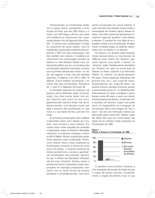 Leonardo Avritzer | Fátima Anastasia [org.]

Historicamente, as constituições tenderam a crescer. Sartori, comentando a Constituição da Índia, que tem 395 artigos, e a
nossa, com 245 artigos, afirmou que existe
uma tendência ao crescimento das constituições desde o fim da Segunda Guerra Mun1
dial. O número das constituições é função
do surgimento de novas nações: mais da
metade das constituições existentes são posteriores a 1974. Há mais constituições, mas
elas também são maiores. A tendência ao
crescimento das constituições também se
observa no nível estadual. Robert Luce, um
importante político que era um estudioso das
constituições estaduais americanas, concluiu
que na primeira década elas tinham, na média, dez páginas e meia; nas três décadas
seguintes, 12 páginas, e de 1815 a 1845, 16
páginas. Outros estados aumentaram o tamanho das suas constituições: Pensilvânia
de 11 para 31 e Delaware de 6 para 36.
A brevidade depende da cobertura, de
quantos temas diferentes estão na Constituição. Uma, bem escrita, direta, com ampla cobertura será maior do que outra,
igualmente bem escrita e direta, mas de cobertura estreita. Uma decisão crucial, que
afeta o tamanho das constituições, é o que
incluir e o que deixar de fora, para leis menores.
As primeiras constituições eram políticas
e dispunham sobre como deveria ser o Estado, suas divisões e seus poderes. Em
muitos casos, foram seguidas por emendas
e disposições sobre os direitos e liberdades
individuais. A americana introduziu o famoso Bill of Rights. Muitas constituições posteriores adotaram essa modificação. Porém,
como notaram Sicat e Sicat, analisando as
Constituições tomando a americana como
ponto de partida, “a extensa presença de
direitos econômicos e sociais e garantias”
nas constituições mais recentes, demonstra que “a ênfase nas liberdades individuais
não era mais suficiente”. Direitos sociais e
econômicos foram introduzidos. Essas incorporações, de inspiração progressista, cresceram com as várias formas de estados
socialistas e social-democratas, mas foram

Reforma Política no Brasil_01_272.p65

193

sendo incorporadas por outros estados. A
crise financeira dos estados trouxe à baila a
necessidade de moderar alguns desses direitos. Uma linha recente de pensamento incorpora a noção de “equilíbrio” entre direitos
e deveres. É possível ter uma idéia de se o
equilíbrio existe numa Constituição simplesmente contando artigos ou palavras relacionados com os direitos e os deveres.
Os direitos e os deveres estão desigualmente representados na Constituição de
1988 por esse critério. Os “deveres” aparecem apenas nove vezes, e destas, os
“deveres” estão imediatamente precedidos
por “direitos” em sete; as outras duas se
referem ao Poder Judiciário e ao Ministério
Público. Já “direitos” (no plural) aparecem
93 vezes. Outras presenças freqüentes são
garantia (ias, etc.), que surge 85 vezes,
aposentadorias, etc. surge 65 vezes; sua
parenta próxima, pensões (incluindo pensão
e pensionistas) outras 41; os benefícios têm
forte presença, 81 vezes; a proteção e semelhantes outras 48 vezes, e assim por diante.
A forte presença de direitos, combinada com
a escassez de deveres, sugere que pode
haver um desequilíbrio na concepção da
Constituição. Não é uma imagem de “nós, o
povo”, mas de uma instituição externa que
está lá para servir a quem tem “direitos” sobre
ela. Vários itens que, em muitos países, são
objeto de lei ordinária estão presentes na
Constituição de 1988.
Figura 1
Direitos e Deveres na Constituição de 1988

O equilíbrio entre direitos e deveres é
uma ampliação da posição de Hayek de que
a criação de direitos acarreta, simultaneamente, a criação de deveres e que os que

01/08/06, 17:29

193

 
