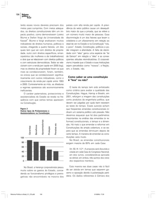 194

terão esses novos deveres precisam dos
meios para cumpri-los. Com meios adequados, os direitos constitucionais têm um impacto positivo, como demonstraram Lorenz
Blume e Stefan Voigt da Universidade de
2
Kassel . Blume e Voigt analisaram muitos
indicadores de direitos humanos, políticos e
sociais, chegando a quatro fatores, um dos
quais tem que ver com direitos de propriedade, outro com direitos específicos, emancipatórios (de mulheres e de trabalhadores)
e dois que se relacionam com direitos políticos
e com estruturas democráticas. Todos se relacionam com a renda per capita em 2000 (log),
mas os direitos de propriedade foram os que
mais se correlacionaram; foram, também,
os únicos que se correlacionaram significativamente com outros indicadores, como o
crescimento da renda per capita entre 1993
e 2000. Contrariamente ao mito, as ditaduras
e regimes opressivos são economicamente
ineficientes.
O caráter paternalista, protecionista e
assistencialista do Estado se revela na freqüência com que certos temas aparecem
na Constituição.
Figura 2
Outros tipos de Protecionismo e
Assistencialismo na Constituição

países com alta renda per capita. A previdência do setor público causa um desequilíbrio maior do que a privada, que se refere a
um número muito maior de pessoas. Essa
discriminação é um dos fatores que levam a
cidadania a um afastamento em relação ao
ideal de ver no Estado e na Constituição “nós,
o povo”. Estado, Constituição, políticos e poder integram a alteridade. A falta de identidade com “eles” gerou uma espécie de “lei
de Gerson” em relação a “eles” e as conseqüentes atitudes reivindicatórias. O corporativismo impede que o Estado e suas instituições
sejam percebidos como “nossos”; a Nação,
sim, o Estado, não.

Como saber se uma constituição
é “boa” ou não?
O teste do tempo tem sido enfatizado
como critério para avaliar a qualidade das
Constituições. Hague, Harrop e Breslin, em
2001, reforçam a imagem das constituições
como produtos da engenharia política, que
devem ser julgadas por quão bem resistem
ao teste do tempo. Esses autores acham
que freqüentes emendas constitucionais indicam um sistema político sob pressão. Não
devemos esquecer que há dois parâmetros
importantes na análise das emendas (e reformas) constitucionais, o tempo e a dimensão. Há mais o que emendar e reformar em
Constituições de ampla cobertura, e se espera que as emendas diminuam depois de
certo tempo. A maneira de emendar as constituições varia muito.
No Brasil, as emendas constitucionais
exigem maioria de 60% em cada Casa:
Art. 60, III - § 2º - A proposta será discutida e
votada em cada Casa do Congresso Nacional,
em dois turnos, considerando-se aprovada
se obtiver, em ambos, três quintos dos votos
dos respectivos membros.

No Brasil, a herança corporativista pesou
muito sobre os gastos do Estado, concedendo ao funcionalismo privilégios e prerrogativas não encontráveis na maioria dos

Reforma Política no Brasil_01_272.p65

194

Esta maioria nas duas casas não é fácil
de ser obtida em temas que separem governo e oposição devido à pulverização partidária. Os dados referentes à Câmara dos

01/08/06, 17:29

 