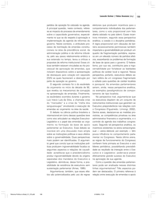 Leonardo Avritzer | Fátima Anastasia [org.]

partidos de oposição foi colocada na agenda.
A principal questão, neste contexto, referese ao impacto do processo de emendamento
sobre a capacidade governativa, especialmente no que se diz respeito à aprovação e
implementação da agenda de reformas do
governo. Neste contexto, o atribulado processo de tramitação de emendas constitucionais na área da previdência social, da
administração pública e da reforma tributária, pelo seu passo relativamente errático e
sua extensão no tempo, levou a críticas e
propostas de reforma institucional. Essas críticas também estavam vinculadas ao rito processual de aprovação de emendas, que
incluíam dispositivos sobre a apresentação
de destaques para votação em separado
(DVS) as quais favoreciam a obstrução por
parte da oposição ao governo.
O segundo contexto foi o do escândalo
do orçamento no início da década de 90,
que revelou os mecanismos de corrupção
na apresentação de emendas. Finalmente,
os escândalos ocorridos durante o governo
Luiz Inácio Lula da Silva, a chamada crise
do “mensalão” e a crise da “máfia dos
sanguessugas” envolvendo a execução de
emendas ao orçamento na área da saúde.
O debate na ciência política brasileira e
internacional em torno dessas questões teve
como eixo articulador as relações ExecutivoLegislativo e o papel das emendas ao orçamento na formação da base de apoio
parlamentar ao Executivo. Esse debate se
inscreve em uma discussão mais ampla
sobre as instituições políticas e seus efeitos
sobre a governabilidade. Duas perspectivas
rivais podem ser identificadas. O argumento geral que conclui que as instituições políticas produzem ingovernabilidade focaliza os
seguintes aspectos e relações de causalidade: acredita-se que o presidencialismo
produz ingovernabilidade devido às origens
separadas dos mandatos do Executivo e
Legislativo, abrindo-se, dessa forma, a possibilidade de existência de executivos sem
sustentação parlamentar (Ames, 1995).
Argumenta-se, também, que esses efeitos são potencializados pelo uso de regras

Reforma Política no Brasil_01_272.p65

199

eleitorais que produzem incentivos para o
comportamento individualista dos parlamentares, como o voto proporcional com lista
aberta adotado no país (idem). Esses incentivos minariam, segundo essa perspectiva
analítica, a coesão e a disciplina partidárias.
A regra proporcional com cláusulas de barreira excessivamente permissivas também
impactaria a governabilidade por produzir um
quadro de fragmentação partidária, expresso em um elevado número de partidos efetivos, exacerbando os problemas de formação
de base de apoio para o governo. O federalismo, por sua vez, contribuiria para a ingovernabilidade por fortalecer as lealdades
políticas de caráter local e regional. Nessa
perspectiva, portanto, executivos débeis seriam reféns de um congresso fragmentado
e voltado para questões de caráter localista
e paroquial. As emendas parlamentares
seriam, ainda, nessa perspectiva analítica,
os exemplos paradigmáticos de comportamento de tipo localista.
Na perspectiva rival, argumenta-se que
os executivos dispõem de um conjunto de
instrumentos institucionais que garantem ao
Executivo preponderância nas relações com
o Congresso (Figueiredo; Limongi, 2002).
Dentre esses, destacam-se as medidas provisórias, as competências privativas na área
administrativa financeira e orçamentária, e o
controle da agenda dos trabalhos congressuais. Segundo tal perspectiva analítica, os
incentivos existentes na arena extracongressual — arena eleitoral, por exemplo — têm
pouca influência no comportamento parlamentar no Congresso. Nesta última arena,
as regras de funcionamento do Congresso
conferem forte primazia ao Executivo e aos
líderes partidários, possibilitando previsibilidade ao resultado da interação entre o Executivo e o Legislativo: poder-se-ia prever
efetivamente grande sucesso do Executivo
na aprovação de sua agenda.
Como a questão das emendas parlamentares pode ser analisada nessas distintas
linhas argumentativas? Três aspectos podem ser destacados. O primeiro refere-se à
relação entre execução de emendas e apoio

01/08/06, 17:29

199

 
