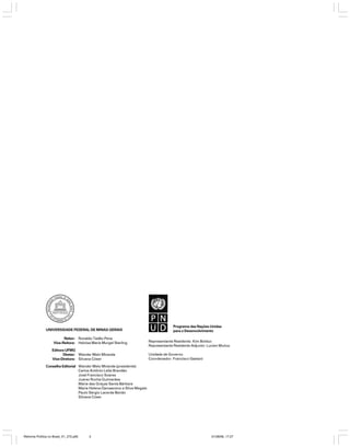 UNIVERSIDADE FEDERAL DE MINAS GERAIS
Reitor: Ronaldo Tadêu Pena
Vice-Reitora: Heloisa Maria Murgel Starling
Editora UFMG
Diretor: Wander Melo Miranda
Vice-Diretora: Silvana Cóser

Programa das Nações Unidas
para o Desenvolvimento
Representante Residente: Kim Bolduc
Representante Residente Adjunto: Lucien Muñoz
Unidade de Governo
Coordenador: Francisco Gaetani

Conselho Editorial Wander Melo Miranda (presidente)
Carlos Antônio Leite Brandão
José Francisco Soares
Juarez Rocha Guimarães
Maria das Graças Santa Bárbara
Maria Helena Damasceno e Silva Megale
Paulo Sérgio Lacerda Beirão
Silvana Cóser

Reforma Política no Brasil_01_272.p65

2

01/08/06, 17:27

 