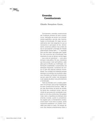 202

Emendas
Constitucionais
Cláudio Gonçalves Couto

Sucintamente, emendas constitucionais
são mudanças pontuais do texto constitucional, efetuadas de acordo com procedimentos específicos, que são, eles mesmos,
fixados na Constituição. Em regra, tais procedimentos são mais exigentes do que os
necessários à aprovação de leis, demandando consensos políticos mais amplos do
que os que propiciam a formação de maiorias
parlamentares estritas (50% + 1), requeridas
para que leis sejam aprovadas pelo Legislativo. Isso ocorre por ser a Constituição mais
importante do que as demais normas legais
— que a ela se subordinam —, pois serve
de base à vida política. Por isso, entende-se
que deva possuir maior permanência, razão
pela qual se dificulta sua modificação, conferindo-lhe estabilidade e preservando-a de
alterações freqüentes, suscetíveis de ocorrer no calor das disputas políticas momentâneas. Sua condição de mudanças pontuais
distingue as emendas de processos especiais chamados de Revisão Constitucional,
que por vezes têm caráter mais abrangente
e são capazes de alterar mais profundamente
a Constituição.
Tanto as emendas como a revisão podem
servir, em princípio, para corrigir imperfeições
do texto constitucional (Levinson, 1995), sejam elas decorrentes da perda de atualidade diante das mudanças sociais, seja em
virtude do que possa ser considerado a posteriori um erro dos constituintes. De qualquer
modo, tanto a importância da distinção entre
emenda e revisão, quanto os procedimentos exigidos para o emendamento constitucional variam muito entre os países, sendo
impossível estabelecer um modelo único,
válido para todos os casos. Tal variação decorre dos diversos entendimentos sobre o

Reforma Política no Brasil_01_272.p65

202

01/08/06, 17:29

 
