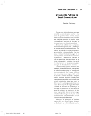 Leonardo Avritzer | Fátima Anastasia [org.]

Orçamento Público no
Brasil Democrático
Paulo Calmon

O orçamento público é o documento que
consolida as estimativas das receitas e despesas do governo. Nesse sentido, o orçamento pode ser considerado como um plano
que orienta as decisões do governo sobre
mobilização e o destino a ser dado aos recursos a serem extraídos da sociedade.
O orçamento público resolve um problema recorrente no governo, isto é, a definição
do perfil de alocação de seus recursos. Problemas recorrentes no governo tendem a
gerar soluções institucionalizadas. Esse processo institucionalizado de alocação de recursos públicos é chamado de “processo
orçamentário”. Cabe enfatizar que além da
fase de elaboração das estimativas de receitas e despesas, o processo orçamentário inclui também as fases de execução e
avaliação da alocação desses recursos.
O estudo da evolução dos processos orçamentários não é tarefa simples. Ele vai além
da análise centrada apenas na evolução das
técnicas de gestão das finanças públicas.
Isso porque o processo orçamentário revela
muito sobre a natureza do Estado e do regime
político existente. Algumas das perguntas
mais interessantes desse estudo dizem respeito à evolução das regras que regem as
diferentes formas de organização desse processo. Esse conjunto de regras é também
chamado de “estrutura de governança” do
processo orçamentário. As características
gerais da estrutura de governança do processo orçamentário são normalmente especificadas na Constituição de um país, sendo
posteriormente complementadas por um
conjunto de normas adicionais.
A estrutura de governança do processo
orçamentário tem várias funções, das quais
se destacam: a) a definição das arenas

Reforma Política no Brasil_01_272.p65

207

01/08/06, 17:30

207

 